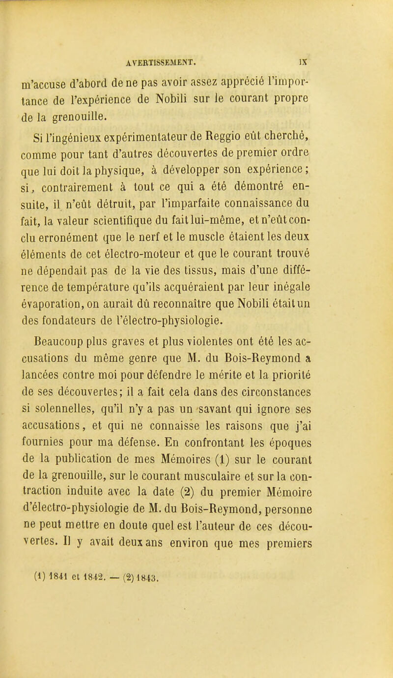 m'accuse d'abord de ne pas avoir assez apprécié l'inipor- lance de l'expérience de Nobili sur le courant propre de la grenouille. Si l'ingénieux expérimentateur de Reggio eût cherché, comme pour tant d'autres découvertes de premier ordre que lui doit la physique, à développer son expérience ; si, contrairement à tout ce qui a été démontré en- suite, il. n'eût détruit, par l'imparfaite connaissance du fait, la valeur scientifique du fait lui-même, et n'eût con- clu erronément que le nerf et le muscle étaient les deux éléments de cet électro-moteur et que le courant trouvé ne dépendait pas de la vie des tissus, mais d'une diffé- rence de température qu'ils acquéraient par leur inégale évaporation, on aurait dû reconnaître que Nobili était un des fondateurs de l'électro-physiologie. Beaucoup plus graves et plus violentes ont été les ac- cusations du même genre que M. du Bois-Reymond a lancées contre moi pour défendre le mérite et la priorité de ses découvertes; il a fait cela dans des circonstances si solennelles, qu'il n'y a pas un savant qui ignore ses accusations, et qui ne connaisse les raisons que j'ai fournies pour ma défense. En confrontant les époques de la publication de mes Mémoires (1) sur le courant de la grenouille, sur le courant musculaire et sur la con- traction induite avec la date (2) du premier Mémoire d'électro-physiologie de M. du Bois-Reymond, personne ne peut mettre en doute quel est l'auteur de ces décou- vertes. Il y avait deux ans environ que mes premiers (1) 1841 et 1842. — (2)1843.