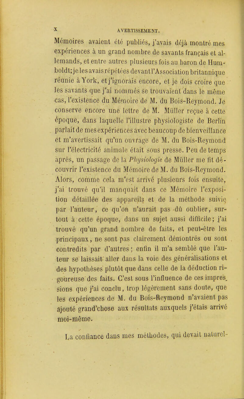 Mémoires avaient été publiés, j'avais déjà montré mes expériences à un grand nombre de savants français et al- lemands, et entre autres plusieurs fois au baron de Hum- boldt; je les avais répétées devantl'Associalion britannique réunie à York, et j'ignorais encore, et je dois croire que les savants que j'ai nommés se trouvaient dans le même cas, l'existence du Mémoire de M. du Bois-Reymond. Je conserve encore une lettre de M. Mûller reçue à cette époque, dans laquelle l'illustre physiologiste de Berlin parlait de mes expériences avec beaucoup de bienveillance et m'avertissait qu'un ouvrage de M. du Bois-Reymond sur l'électricité animale était sous presse. Peu de temps après, un passage de la Physiologie de Mûller me fit dé- couvrir l'existence du Mémoire de M. du Bois-Reymond. Alors, comme cela m'est arrivé plusieurs fois ensuite, j'ai trouvé qu'il manquait dans ce Mémoire l'exposi- tion détaillée des appareils et de la méthode suivie par l'auteur, ce qu'on n'aurait pas dû oublier, sur- tout à cette époque, dans un sujet aussi difficile; j'ai trouvé qu'un grand nombre de faits, et peut-être les principaux, ne sont pas clairement démontrés ou sont contredits par d'autres ; enfin il m'a semblé que l'au- teur se laissait aller dans la voie des .généralisations et des hypothèses plutôt que dans celle de la déduction ri- goûreuse des faits. C'est sous l'influence de cesimpres. sions que j'ai conclu, trop légèrement sans doute, que les expériences de M. du Bois-Reymond n'avaient pas ajouté grand'chose aux résultats auxquels j'étais arrivé moi-même. La confiance dans mes méthodes, qui devait naturel-