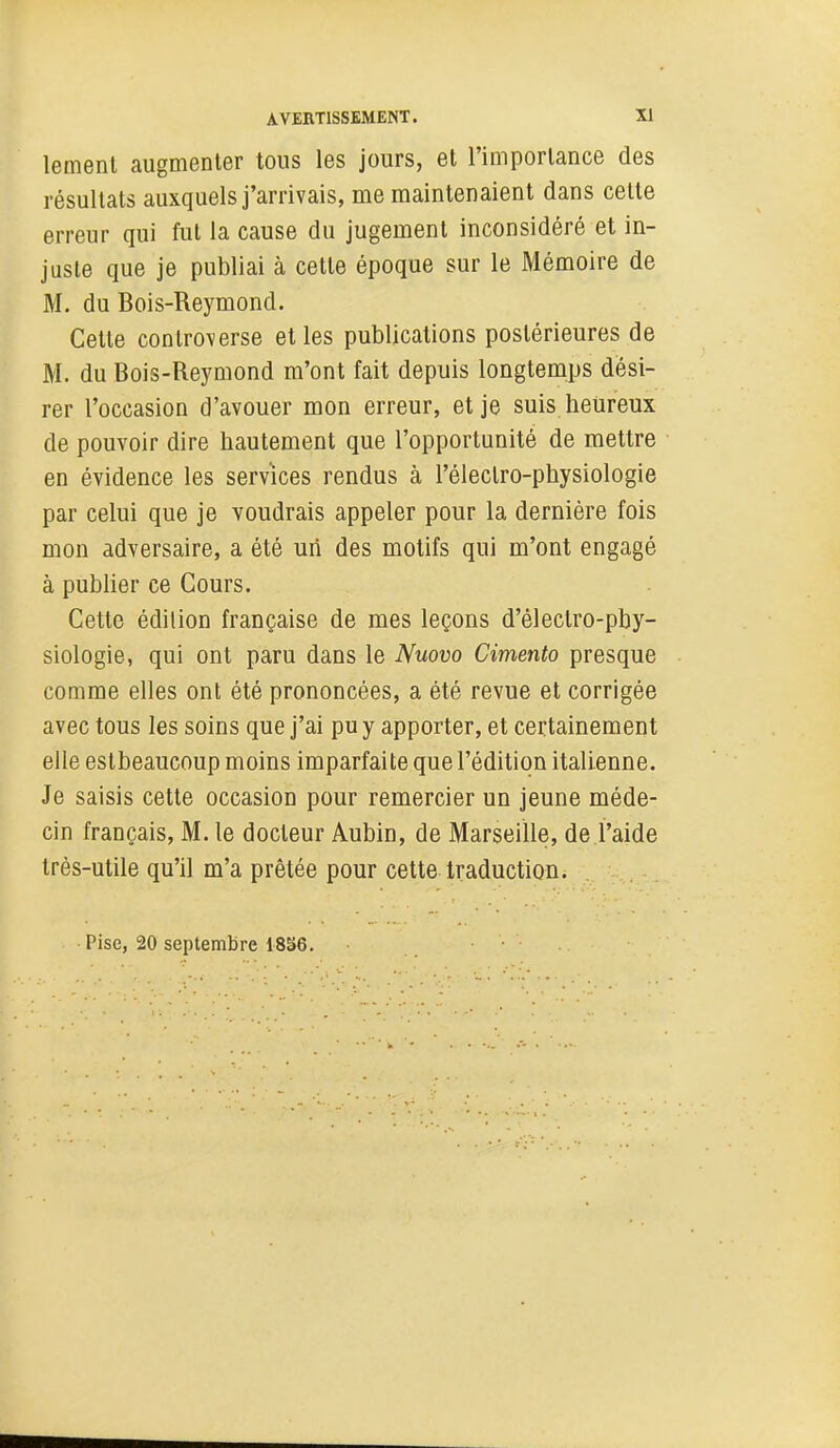 lement augmenter tons les jours, et l'importance des résultats auxquels j'arrivais, me maintenaient dans cette erreur qui fut la cause du jugement inconsidéré et in- juste que je publiai à cette époque sur le Mémoire de M. du Bois-Reymond. Cette controverse et les publications postérieures de M. du Bois-Reymond m'ont fait depuis longtemps dési- rer l'occasion d'avouer mon erreur, et je suis heureux de pouvoir dire hautement que l'opportunité de mettre en évidence les services rendus à l'électro-physiologie par celui que je voudrais appeler pour la dernière fois mon adversaire, a été un des motifs qui m'ont engagé à publier ce Cours. Cette édition française de mes leçons d'électro-pby- siologie, qui ont paru dans le Nuovo Cimento presque comme elles ont été prononcées, a été revue et corrigée avec tous les soins que j'ai pu y apporter, et certainement elle estbeaucoup moins imparfaite que l'édition italienne. Je saisis cette occasion pour remercier un jeune méde- cin français, M. le docteur Aubin, de Marseille, de l'aide très-utile qu'il m'a prêtée pour cette traduction. Pise, 20 septembre 18S6.