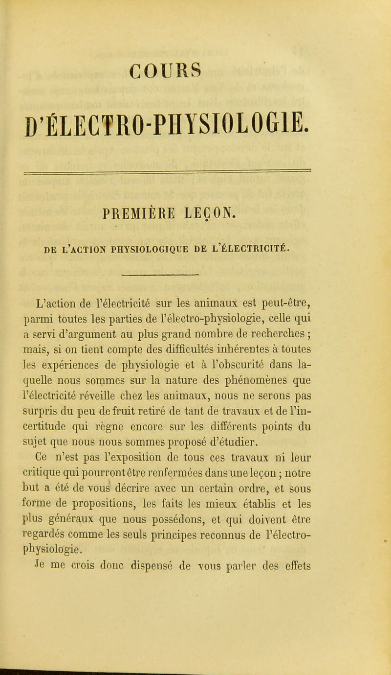 COURS D'ÉLECTRO-PHYSIOLOGIE. PREMIÈRE LEÇON. DE l'action physiologique de l'électricité. L'action de l'électricité sur les animaux est peut-être, parmi toutes les parties de l'électro-physiologie, celle qui a servi d'argument au plus grand nombre de recherches ; mais, si on tient compte des difficultés inhérentes à toutes les expériences de physiologie et à l'obscurité dans la- quelle nous sommes sur la nature des phénomènes que l'électricité réveille chez les animaux, nous ne serons pas surpris du peu de fruit retiré de tant de travaux et de l'in- certitude qui règne encore sur les différents points du sujet que nous nous sommes proposé d'étudier. Ce n'est pas l'exposition de tous ces travaux ni leur critique qui pourront être renfermées dans une leçon ; noire but a été de vous décrire avec un certain ordre, et sous forme de propositions, les faits les mieux étabhs et les plus généraux que nous possédons, et qui doivent être regardés comme les seuls principes reconnus de l'électro- physiologie. Je me crois donc dispensé de vous parler des effets