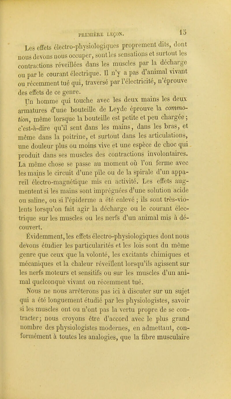 PREMIÈRE LEÇON. 13 Les effets électvo-pliysiologiques proprement dits, dont nous devons nous occuper, sont les sensations et surtout les contractions réveillées dans les muscles par la décharge ou par le courant électrique. 11 n'y a pas d'animal vivant ou récemment tué qui, traversé par l'électricité, n'éprouve des effets de ce genre. Un homme qui touche avec les deux mains les deux armatures d'une bouteille de Leyde éprouve la commo- tion, même lorsque la bouteille est petite et peu chargée ; cest-à-dhe qu'il sent dans les mains, dans les bras, et même dans la poitrine, et surtout dans les articulations, une douleur plus ou moins vive et une espèce de choc qui produit dans ses muscles des contractions involontaires. La même chose se passe au moment oii l'on ferme avec les mains le circuit d'une pile ou de la spirale d'un appa- reil électro-magnétique mis eu activité. Les effets aug- mentent si les mains sont imprégnées d'une solution acide ou sahne, ou si l'épiderme a été enlevé ; ils sont très-vio- lents lorsqu'on fait agir la décharge ou le courant élec- trique sur les muscles ou les nerfs d'un animal mis à dé- couvert. Évidemment, les effets électro-physiologiques dont nous devons étudier les particularités et les lois sont du même genre que ceux que la volonté, les excitants chimiques et mécaniques et la chaleur réveillent lorsqu'ils agissent sur les nerfs moteurs et sensitifs ou sur les muscles d'un ani- mal quelconque vivant ou récemment tué. Nous ne nous arrêterons pas ici à discuter sur un sujet qui a été longuement étudié par les physiologistes, savoir si les muscles ont ou n'ont pas la vertu propre de se con- tracter; nous croyons être d'accord avec le plus grand nombre des physiologistes modernes, en admettant, con- formément à toutes les analogies, que la fibre musculaire