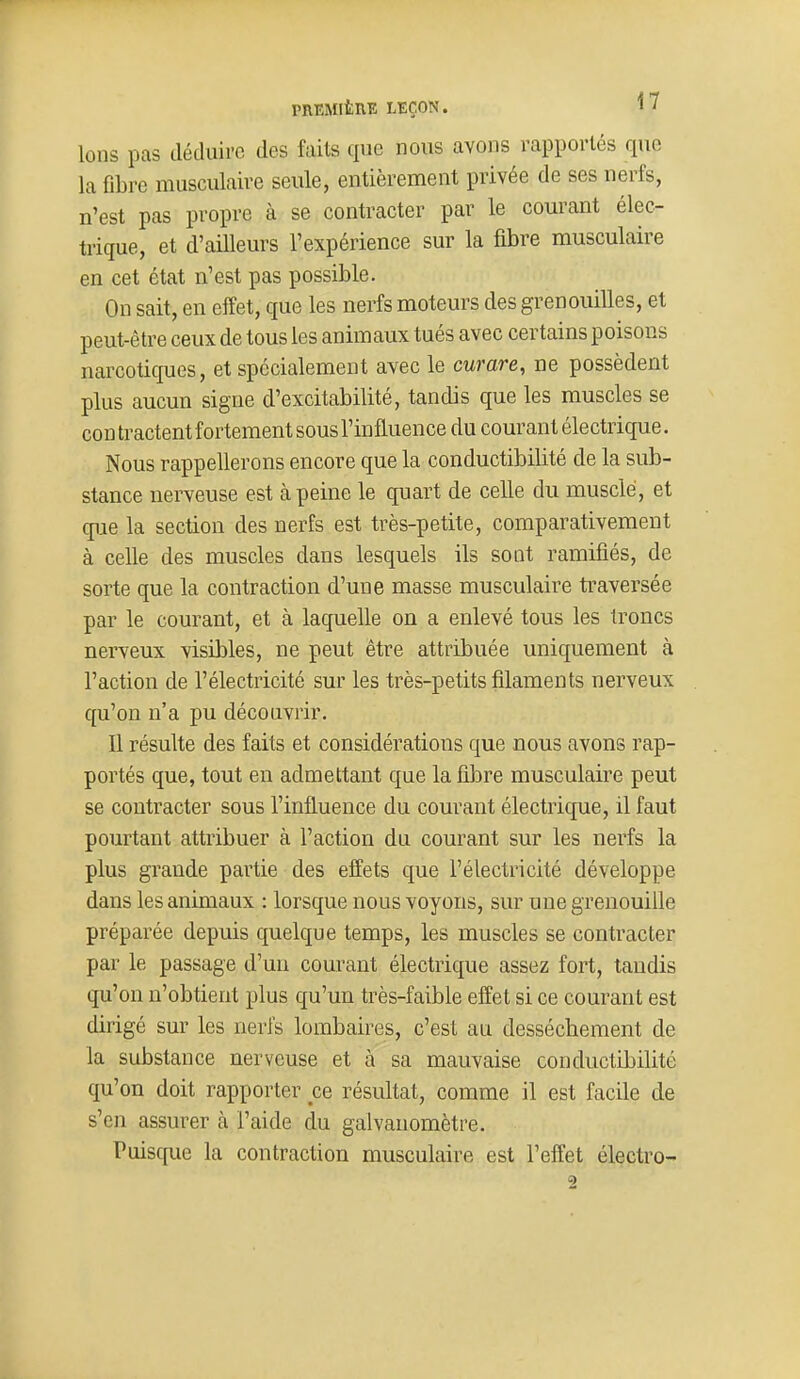 Ions pas déduire des faits que nous avons rapportés que la fibre musculaire seule, entièrement privée de ses nerfs, n'est pas propre à se contracter par le courant élec- trique, et d'ailleurs l'expérience sur la fibre musculaire en cet état n'est pas possible. On sait, en effet, que les nerfs moteurs des grenouilles, et peut-être ceux de tous les animaux tués avec certains poisons nai^cotiques, et spécialement avec le curare, ne possèdent plus aucun signe d'excitabilité, tandis que les muscles se con tractent fortement sous l'influence du courant électrique. Nous rappellerons encore que la conductibilité de la sub- stance nerveuse est à peine le quart de celle du musclé, et que la section des nerfs est très-petite, comparativement à celle des muscles dans lesquels ils sont ramifiés, de sorte que la contraction d'une masse musculaire traversée par le courant, et à laquelle on a enlevé tous les troncs nerveux visibles, ne peut être attribuée uniquement à l'action de l'électricité sur les très-petits filaments nerveux qu'on n'a pu découvrir. Il résulte des faits et considérations que nous avons rap- portés que, tout en admettant que la fibre musculaire peut se contracter sous l'influence du courant électrique, il faut pourtant attribuer à l'action du courant sur les nerfs la plus grande partie des effets que l'électricité développe dans les animaux : lorsque nous voyons, sur une grenouille préparée depuis quelque temps, les muscles se contracter par le passage d'un courant électrique assez fort, tandis qu'on n'obtient plus qu'un très-faible effet si ce courant est dirigé sur les nerfs lombaires, c'est au dessèchement de la substance nerveuse et à sa mauvaise conductibilité qu'on doit rapporter ce résultat, comme il est facile de s'en assurer cà l'aide du galvanomètre. Puisc[ue la contraction musculaire est l'effet électro-