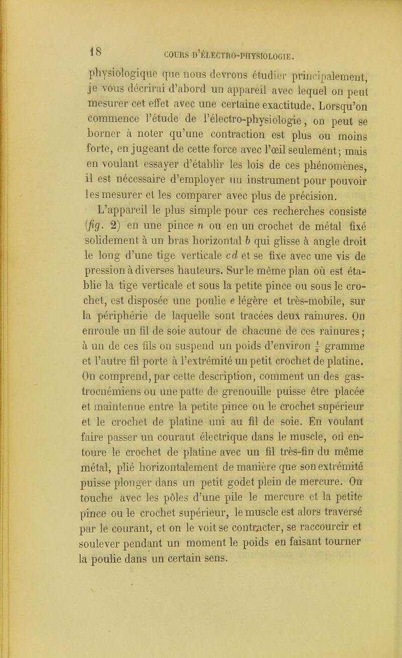 physiologiquo que nous devinons étudier principalement, je vous décrirai d'abord un appareil avec lequel on peut mesurer cet efîet avec une certaine exactitude. Lorsqu'on commence l'étude de l'électro-physiologie, on peut se borner à noter qu'une contraction est plus ou moins forte, en jugeant de cette force avec l'œil seulement; mais en voulant essayer d'établir les lois de ces phénomènes, il est nécessaire d'employer un instrument pour pouvoir les mesurer et les comparer avec plus de précision. L'appareil le plus simple pour ces recherches consiste [fig. 2) en une pince n ou en un crochet de métal fixé solidement à un bras horizontal b qui glisse à angle droit le long d'une tige verticale cd et se fixe avec une vis de pression à diverses hauteurs. Sur le même plan où est éta- blie la tige verticale et sous la petite pince ou sous le cro- chet, est disposée une poulie e légère et très-mobile, sur la périphérie de laquelle sont tracées deux rainures. On enroule un fil de soie autour de chacune de ces rainures ; à un de ces fils on suspend un poids d'environ | gramme et l'autre fil porte à l'extrémité un petit crochet de platine. On comprend, par cette description, comment un des gas- trocnémiens ou une patte de grenouille puisse être placée et maintenue entre la petite pince ou le crochet supérieur et le crochet de platine uni au fil de soie. En voulant faire passer un courant électrique dans le muscle, on en- toure le crochet de platine avec un fil très-fin du même métal, phé horizontalement de manière que son extrémité puisse plonger dans un petit godet plein de mercure. On touche avec les pôles d'une pile le mercure et la petite pince ou le crochet supérieur, le muscle est alors traversé par le courant, et on le voit se contr^icter, se raccourcir et soulever pendant un moment le poids en faisant touiuier la pouUe dans un certain sens.