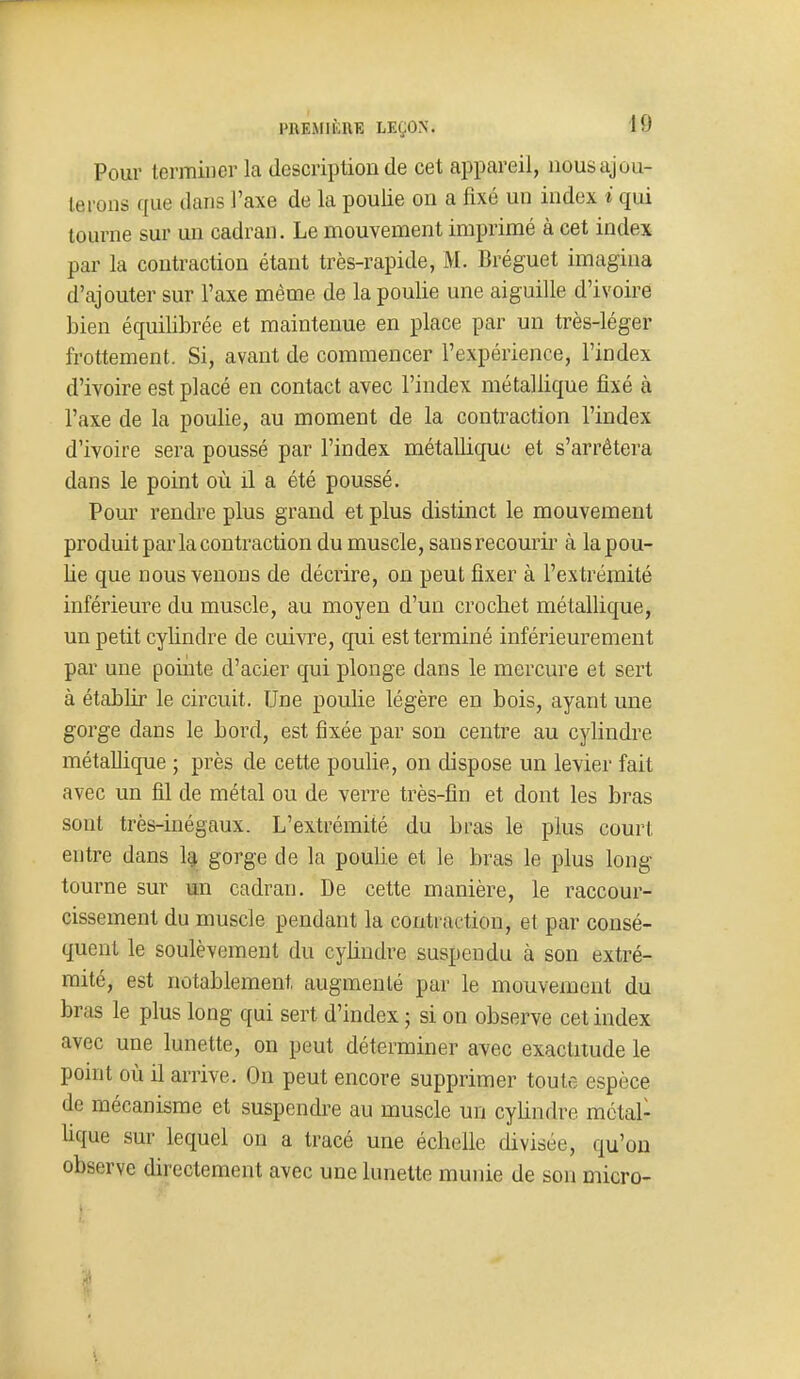 Pour terminer la description de cet appareil, nous ajou- terons que dans l'axe de la poulie on a fixé un index i qui tourne sur un cadran. Le mouvement imprimé à cet index par la contraction étant très-rapide, M. Bréguet imagina d'ajouter sur l'axe même de la poulie une aiguille d'ivoire bien équilibrée et maintenue en place par un très-léger frottement. Si, avant de commencer l'expérience, l'index d'ivoire est placé en contact avec l'index métallique fixé à l'axe de la poulie, au moment de la contraction l'index d'ivoire sera poussé par l'index métallique et s'arrêtera dans le point où il a été poussé. Pour rendre plus grand et plus distinct le mouvement produit par la contraction du muscle, sans recourir à la pou- lie que nous venons de décrire, on peut fixer à l'extrémité inférieure du muscle, au moyen d'un crochet métallique, un petit cylindre de cuivre, qui est terminé inférieurement par une pointe d'acier qui plonge dans le mercure et sert à établir le circuit. Une poulie légère en bois, ayant une gorge dans le bord, est fixée par son centre au cylindre métallique ; près de cette poulie, on dispose un levier fait avec un fil de métal ou de verre très-fin et dont les bras sont très-inégaux. L'extrémité du bras le plus court entre dans Iq, gorge de la poulie et le bras le plus long tourne sur un cadran. De cette manière, le raccour- cissement du muscle pendant la contraction, et par consé- quent le soulèvement du cylindre suspendu à son extré- mité, est notablement augmenté par le mouvement du bras le plus long qui sert d'index ; si on observe cet index avec une lunette, on peut déterminer avec exactitude le point où il arrive. On peut encore supprimer toute espèce de mécanisme et suspendre au muscle un cylindre métal- bque sur lequel on a tracé une échelle divisée, qu'on observe directement avec une lunette munie de son micro- i