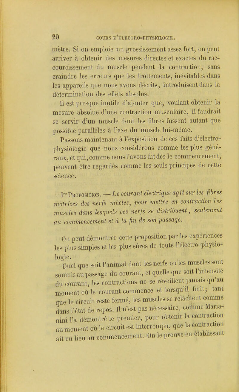 mètre. Si on emploie un grossissement assez fort, on peut arriver à obtenir des mesures directes et exactes du rac- courcissement du muscle pendant la contractioïi, sans craindre les erreurs que les frottements, inévitables dans les appareils que nous avons décrits, introduisent dans la détermination des effets absolus. 11 est presque inutile d'ajouter que, voulant obtenir la mesure absolue d'une contraction musculaire, il faudrait se servir d'un muscle dont les fibres fussent autant que possible parallèles à l'axe du muscle lui-môme. Passons maintenant à l'exposition de ces faits d'électro- pbysiologie que nous considérons comme les plus géné- raux, et qui, comme nousl'avons dit dès le commencement, peuvent être regardés comme les seuls principes de cette science. I«Proposition.—Le courant électrique agit sur les fibres motrices des nerfs mixtes, pour mettre en contraction les muscles dans lesquels ces nerfs se distribuent, seulement au commencement et à la fin de son passage. On peut démontrer cette proposition par les expériences les plus simples et les plus sûres de toute l'électro-physio- logie. Quel que soit l'animal dont les nerfs ou les muscles sont soumis au passage du courant, et quelle que soit l'intensité du courant, les contractions ne se réveillent jamais qu'au moment où le courant commence et lorsqu'il finit; tant que le circuit reste fermé, les muscles se relâchent comme dans l'état de repos. Il n'est pas nécessaire, cortime Maria- nini l'a démontré le premier, pour obtenir la contraction au moment où le circuit est interrompu, que la contmction ait eu lieu au commencement. On le prouve en etabbssant