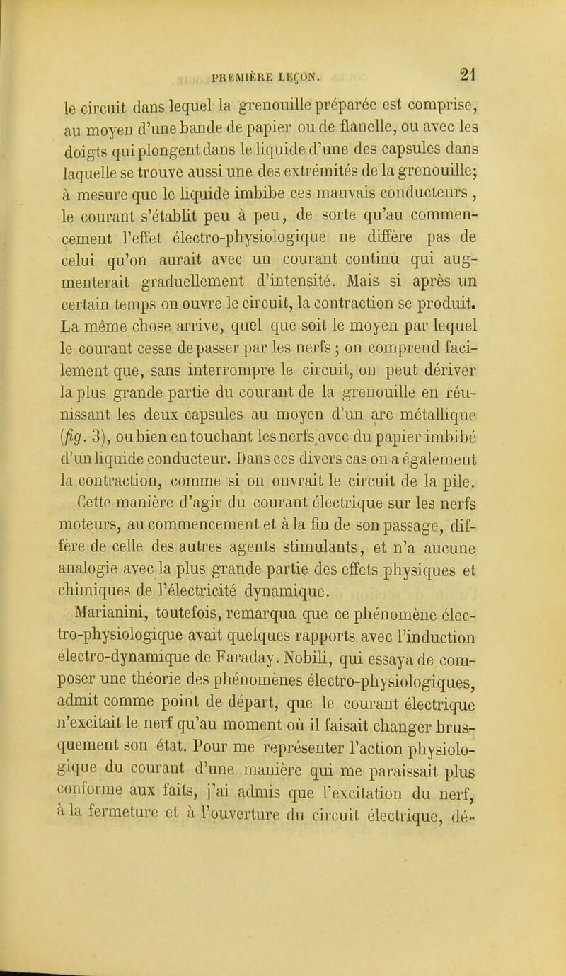 le circuit dans lequel la grenouille préparée est comprise, au moyen d'une bande de papier ou de flanelle, ou avec les doigts qui plongent dans le liquide d'une des capsules dans laquelle se trouve aussi une des extrémités de la grenouillej à mesure que le liquide imbibe ces mauvais conducteurs , le courant s'établit peu à peu, de sorte qu'au commen- cement l'effet électro-physiologique ne diffère pas de celui qu'on aurait avec un courant continu qui aug- menterait graduellement d'intensité. Mais si après un certain temps on ouvre le circuit, la contraction se produit. La même chose, arrive, quel que soit le moyeu par lequel le courant cesse dépasser par les nerfs ; on comprend faci- lement que, sans interrompre le circuit, on peut dériver la plus grande partie du courant de la grenouille en réu- nissant les deux capsules au moyen d'un arc métalhque [fig. 3), ou bien en touchant lesnerfs^avec du papier imbibe d'un liquide conducteur. Bans ces divers cas on a également la contraction, comme si ou ouvrait le circuit de la pile. Cette manière d'agir du courant électrique sur les nerfs moteurs, au commencement et à la fiu de son passage, dif- fère de celle des autres agents stimulants, et n'a aucune analogie avec la plus grande partie des effets physiques et chimiques de l'électricité dynamique. Marianini, toutefois, remarqua que ce phénomène élec- tro-physiologique avait quelques rapports avec l'induction électro-dynamique de Faraday. Nobih, qui essaya de com- poser une théorie des phénomènes électro-physiologiques, admit comme point de départ, que le courant électrique n'excitait le nerf qu'au moment où il faisait changer brus- quement son état. Pour me représenter l'action physiolo- gique du courant d'une manière qui me paraissait plus conforme aux faits, j'ai admis que l'excitation du nerf, à la fermeture et à l'ouverture du circuit électrique, dé-