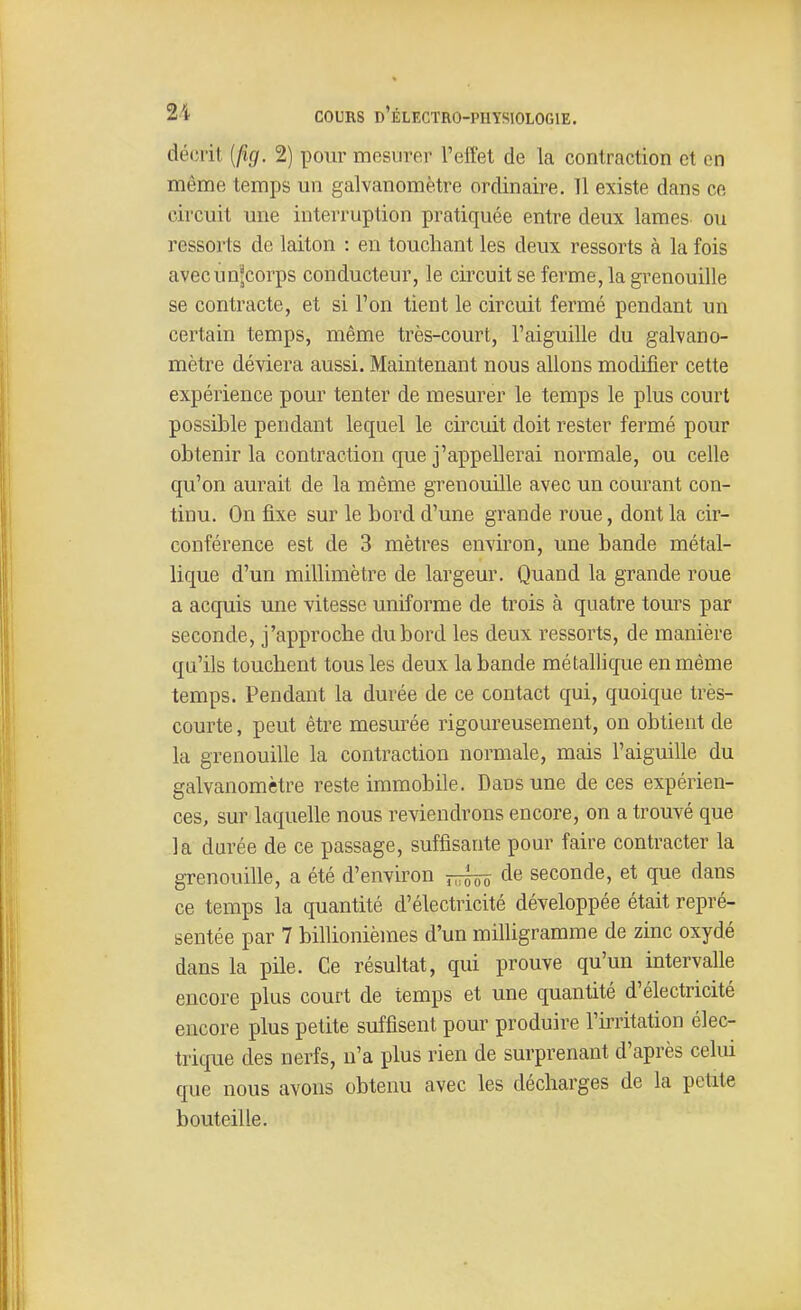 décrit [fig. 2) pour mesurer l'effet de la contraction et en même temps un galvanomètre ordinaire. Il existe dans ce circuit une interruption pratiquée entre deux lames ou ressorts de laiton : en touchant les deux ressorts à la fois avecun'corps conducteur, le circuit se ferme, la grenouille se contracte, et si l'on tient le circuit fermé pendant un certain temps, même très-court, l'aiguille du galvano- mètre déviera aussi. Maintenant nous allons modifier cette expérience pour tenter de mesurer le temps le plus court possible pendant lequel le circuit doit rester fermé pour obtenir la contraction que j'appellerai normale, ou celle qu'on aurait de la même grenouille avec un courant con- tinu. On fixe sur le bord d'une grande roue, dont la cir- conférence est de 3 mètres environ, une bande métal- lique d'un millimètre de largeur. Quand la grande roue a acquis une vitesse uniforme de trois à quatre tours par seconde, j'approche du bord les deux ressorts, de manière qu'ils touchent tous les deux la bande métallique en même temps. Pendant la durée de ce contact qui, quoique très- courte , peut être mesurée rigoureusement, on obtient de la grenouille la contraction normale, mais l'aiguille du galvanomètre reste immobile. Dans une de ces expérien- ces, sur laquelle nous reviendrons encore, on a trouvé que la durée de ce passage, suffisante pour faire contracter la grenouille, a été d'environ de seconde, et que dans ce temps la quantité d'électricité développée était repré- sentée par 7 billionièmes d'un milhgramme de zinc oxydé dans la pile. Ce résultat, qui prouve qu'un intervalle encore plus court de temps et une quantité d'électricité encore plus petite suffisent pour produire l'irritation élec- trique des nerfs, n'a plus rien de surprenant d'après celui que nous avons obtenu avec les décharges de la petite bouteille.