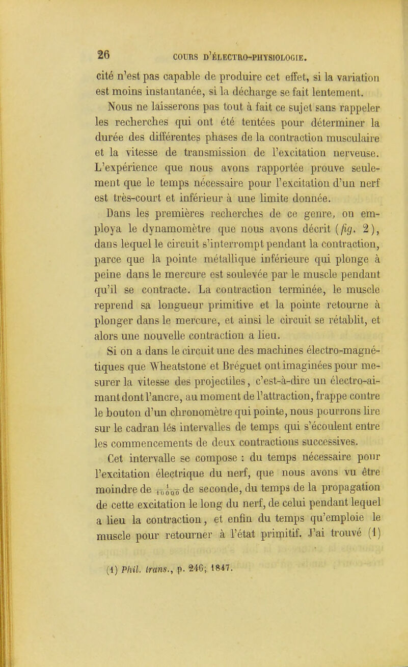 cité n'est pas capable de produire cet effet, si la variation est moins instantanée, si la décharge se fait lentement. Nous ne laisserons pas tout à fait ce sujet sans rappeler les recherches qui ont été tentées pour déterminer la durée des différentes phases de la contraction musculaire et la vitesse de transmission de l'excitation nerveuse. L'expérience que nous avons rapportée prouve seule- ment que le temps nécessaire poui' l'excitation d'un nerf est très-court et inférieur à une limite donnée. Dans les premières recherches de ce genre, on em- ploya le dynamomètre que nous avons décrit {fig. 2), dans lequel le circuit s'interrompt pendant la contraction, parce que la pointe métallique inférieure qui plonge à peine dans le mercure est soulevée par le muscle pendant qu'il se contracte. La contraction terminée, le muscle reprend sa longueur primitive et la pointe retourne à plonger dans le mercure, et ainsi le circuit se rétablit, et alors une nouvelle contraction a lieu. Si on a dans le circuit une des machines électro-magné- tiques que Wheatstone et Bréguet ont imaginées pour me- surer la vitesse des projectiles, c'est-à-dire un électro-ai- mant dont l'ancre, au moment de l'attraction, frappe contre le bouton d'un chronomètre qui pointe, nous pourrons hre sur le cadran lés intervalles de temps qui s'écoulent entre les commencements de deux contractions successives. Cet intervalle se compose : du temps nécessaire pour l'excitation électrique du nerf, que nous avons vu être moindre de tt,Ôoô de seconde, du temps de la propagation de cette excitation le long du nerf, de celui pendant lequel a lieu la contraction, et enfin du temps qu'emploie le muscle pour retourner à l'état primitif. J'ai trouvé (l)