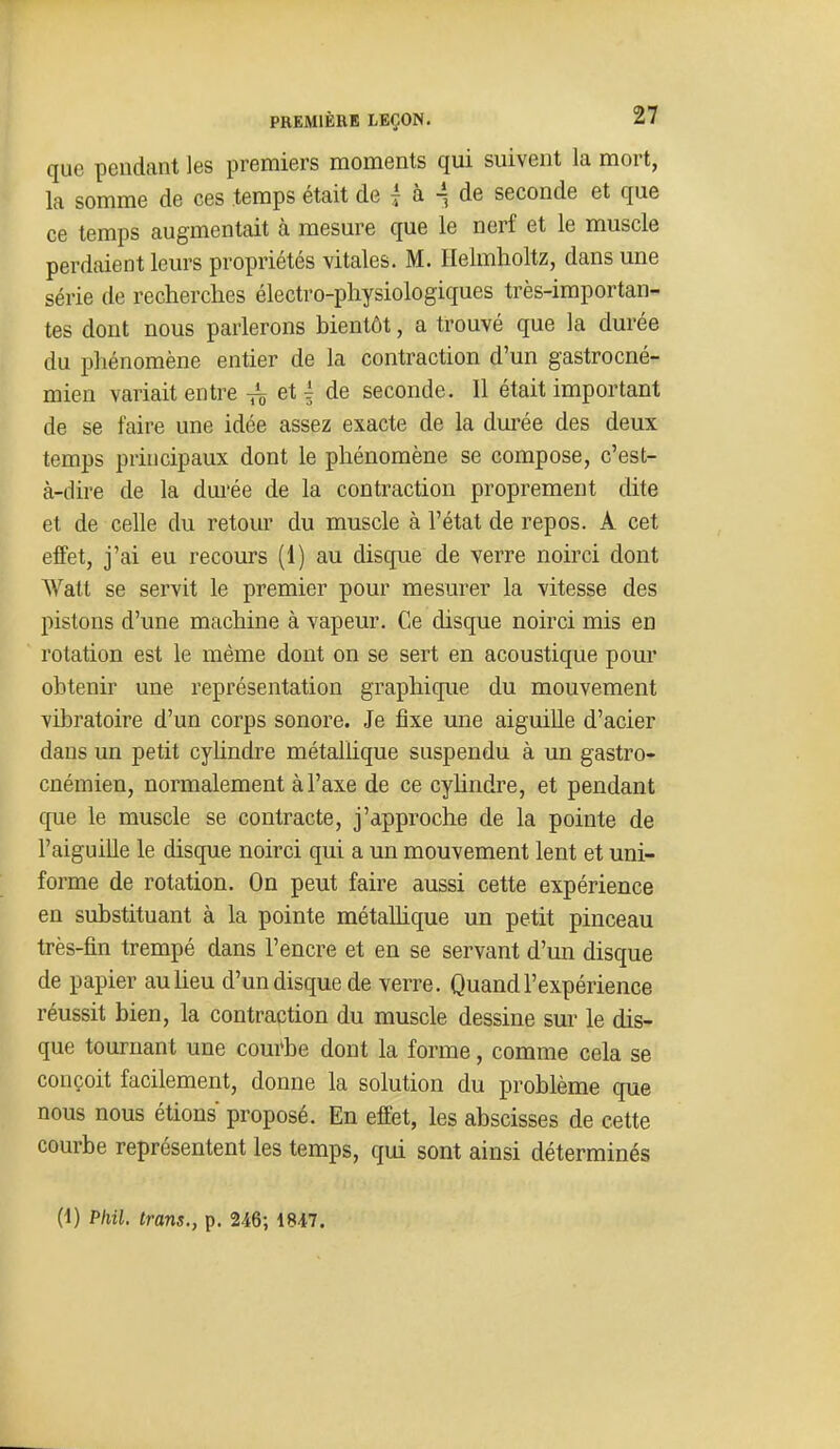 que pendant les premiers moments qui suivent la mort, la somme de ces temps était de | à -, de seconde et que ce temps augmentait à mesure que le nerf et le muscle perdaient leurs propriétés vitales. M. Helmholtz, dans une série de recherches électro-physiologiques très-importan- tes dont nous parlerons bientôt, a trouvé que la durée du phénomène entier de la contraction d'un gastrocné- mien variait entre ^ et | de seconde. Il était important de se faire une idée assez exacte de la durée des deux temps principaux dont le phénomène se compose, c'est- à-dire de la durée de la contraction proprement dite et de celle du retour du muscle à l'état de repos. A cet effet, j'ai eu recours (1) au disque de verre noirci dont Watt se servit le premier pour mesurer la vitesse des pistons d'une machine à vapeur. Ce disque noirci mis en rotation est le même dont on se sert en acoustique pour obtenir une représentation graphique du mouvement vibratoire d'un corps sonore. Je fixe une aiguiUe d'acier dans un petit cyhndre métallique suspendu à un gastro- cnémien, normalement à l'axe de ce cyhndre, et pendant que le muscle se contracte, j'approche de la pointe de l'aiguille le disque noirci qui a un mouvement lent et uni- forme de rotation. On peut faire aussi cette expérience en substituant à la pointe métallique un petit pinceau très-fin trempé dans l'encre et en se servant d'un disque de papier auUeu d'un disque de verre. Quand l'expérience réussit bien, la contraction du muscle dessine sur le dis- que tournant une couAe dont la forme, comme cela se conçoit facilement, donne la solution du problème que nous nous étions proposé. En effet, les abscisses de cette courbe représentent les temps, qui sont ainsi déterminés