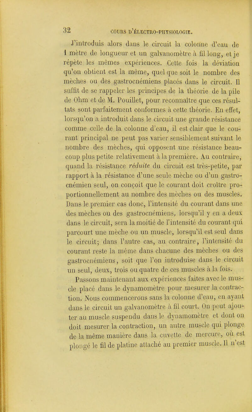 J'introduis alors dans le circuit la colonne d'eau de 1 mètre de longueur et un galvanomètre à fil long, et je répète les mêmes expériences. Cette fois la déviation qu'on obtient est la même, quel que soit le nombre des mèches ou des gastrocnémiens placés dans le circuit. Il suffit de se rappeler les principes de la théorie de la pile de Ohm et de M. Pouillet, pour reconnaître que ces résul- tats sont parfaitement conformes à cette théorie. En effet, lorsqu'on a introduit dans le circuit une grande résistance comme celle de la colonne d'eau, il est clair que le cou- rant principal ne peut pas varier sensiblement suivant le nombre des mèches, qui opposent une résistance beau- coup plus petite relativement à la première. Au contraire, quand la résistance réduite du circuit est très-petite, par rapport à la résistance d'une seule mèche ou d'un gastro- cnémien seul, on conçoit que le courant doit croître pro- portionnellement au nombre des mèches ou des muscles. Dans le premier cas donc, l'intensité du courant dans une des mèches ou des gastrocnémiens, lorsqu'il y en a deux dans le circuit, sera la moitié de l'intensité du courant qui parcourt une mèche ou un muscle, lorsqu'il est seul dans le circuit; dans l'autre cas, au contraire, l'intensité du courant reste la même dans chacune des mèches ou des gastrocnémiens, soit que l'on introduise dans le circuit un seul, deux, trois ou quatre de ces muscles à la fois. Passons maintenant aux expériences faites avec le mus- cle placé dans le dynamomètre pour mesurer la contrac- tion. Nous commencerons sans la colonne d'eau, eu ayant dans le circuit un galvanomètre à fil court. On peut ajou- ter au muscle suspendu dans le dynamomètre et dont on doit mesurer la contraction, un autre muscle qui plonge de la même manière dans la cuvette de mercure, où est plongé le fil de platine attaché au premier muscle. Il n'est