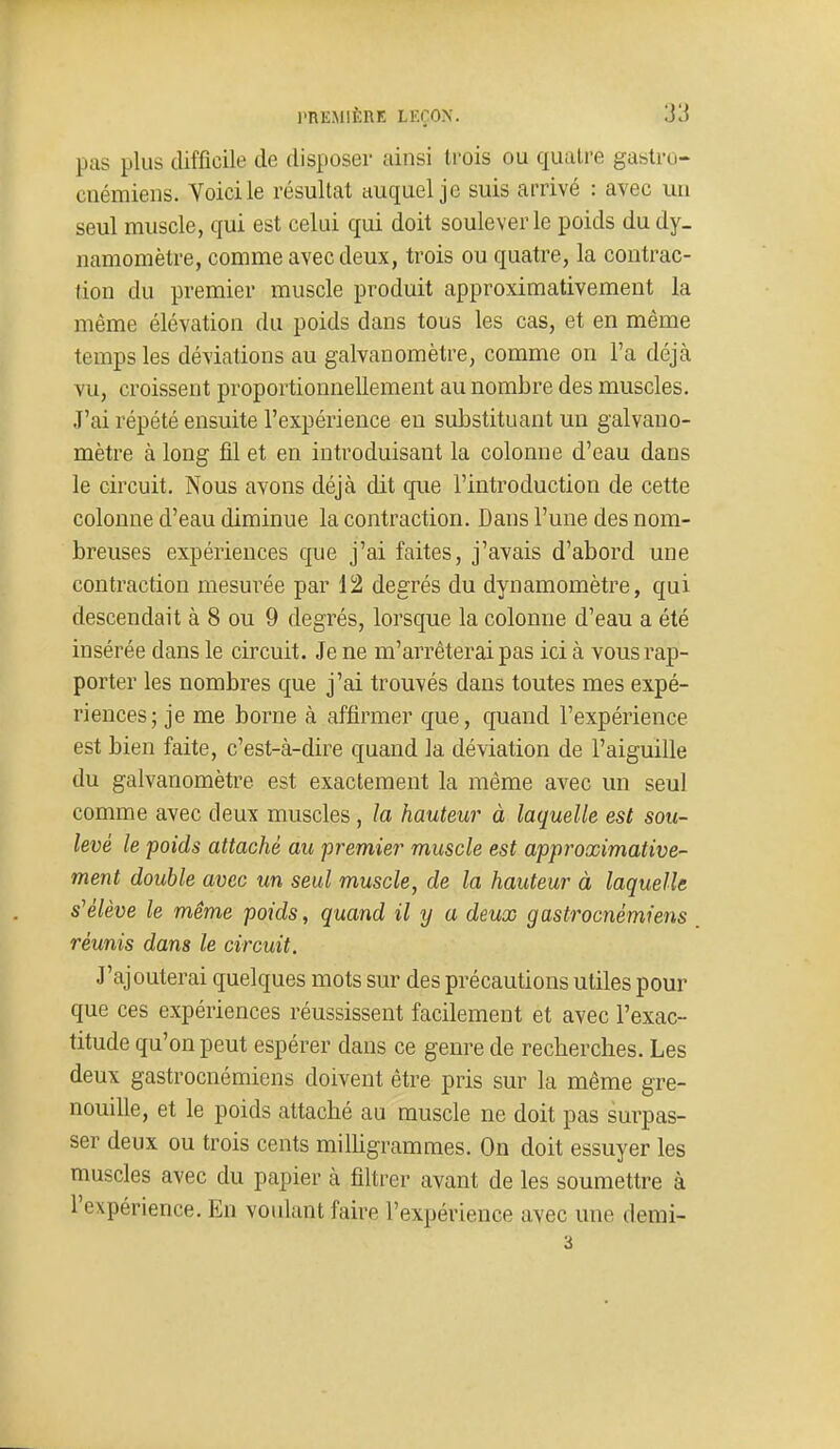 pas plus difficile de disposer ainsi trois ou quatre gastro- cnémiens. Voici le résultat auquel je suis arrivé : avec un seul muscle, qui est celui qui doit soulever le poids du dy- namomètre, comme avec deux, trois ou quatre, la contrac- tion du premier muscle produit approximativement la même élévation du poids dans tous les cas, et en même temps les déviations au galvanomètre, comme on Fa déjà vu, croissent proportionnellement au nombre des muscles. J'ai répété ensuite l'expérience en substituant un galvano- mètre à long fil et en introduisant la colonne d'eau dans le circuit. Nous avons déjà dit que l'introduction de cette colonne d'eau diminue la contraction. Dans l'une des nom- breuses expériences que j'ai faites, j'avais d'abord une contraction mesui^ée par 12 degrés du dynamomètre, qui descendait à 8 ou 9 degrés, lorsque la colonne d'eau a été insérée dans le circuit. Je ne m'arrêterai pas ici à vous rap- porter les nombres que j'ai trouvés dans toutes mes expé- riences; je me borne à affirmer que, quand l'expérience est bien faite, c'est-à-dire quand la déviation de l'aiguille du galvanomètre est exactement la même avec un seul comme avec deux muscles , la hauteur à laquelle est sou- levé le poids attaché au premier muscle est approximative- ment double avec un seul muscle, de la hauteur à laquelle s'élève le même poids ^ quand il y a deux gastrocnémiens réunis dans le circuit. J'ajouterai quelques mots sur des précautions utiles pour que ces expériences réussissent facilement et avec l'exac- titude qu'on peut espérer dans ce genre de recherches. Les deux gastrocnémiens doivent être pris sur la même gre- nouille, et le poids attaché au muscle ne doit pas surpas- ser deux ou trois cents milhgrammes. On doit essuyer les muscles avec du papier à filtrer avant de les soumettre à l'expérience. En voulant faire l'expérience avec une demi- 3