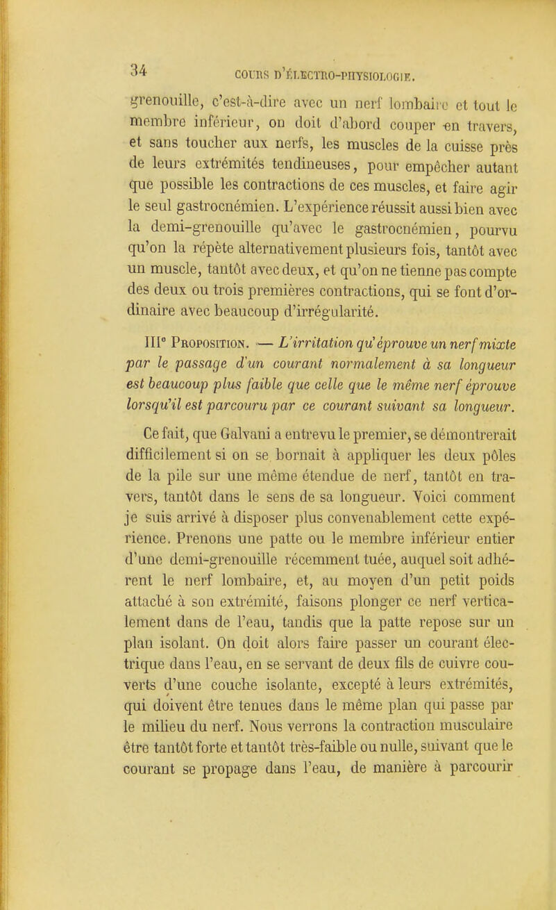 tjrenoiuUe, c'est-à-dire avec un nerf lombaii o et tout le membre inférieur, on doit d'abord couper «n travers, et sans toucher aux nerfs, les muscles de la cuisse près de leurs extrémités tendineuses, pour empêcher autant que possible les contractions de ces muscles, et faire agir le seul gastrocnémien. L'expérience réussit aussi bien avec la demi-grenouille qu'avec le gastrocnémien, pourvu qu'on la répète alternativement plusieurs fois, tantôt avec un muscle, tantôt avec deux, et qu'on ne tienne pas compte des deux ou trois premières contractions, qui se font d'or- dinaire avec beaucoup d'irrégularité. 111° Proposition. ■— L'irritation qu' éprouve un nerf mixte par le passage d'un courant normalement à sa longueur est beaucoup plus faible que celle que le même nerf éprouve lorsqu'il est parcouru par ce courant suivant sa longueur. Ce fait, que Galvani a entrevu le premier, se démontrerait difficilement si on se bornait à appliquer les deux pôles de la pile sur une même étendue de nerf, tantôt en tra- vers, tantôt dans le sens de sa longueur. Yoici comment je suis arrivé à disposer plus convenablement cette expé- rience. Prenons une patte ou le membre inférieur entier d'une demi-grenouille récemment tuée, auquel soit adhé- rent le nerf lombaire, et, au moyen d'un petit poids attaché à son extrémité, faisons plonger ce nerf vertica- lement dans de l'eau, tandis que la patte repose sur un plan isolant. On doit alors faire passer un courant élec- trique dans l'eau, en se servant de deux fils de cuivre cou- verts d'une couche isolante, excepté à leurs extrémités, qui doivent être tenues dans le même plan qui passe par le iniheu du nerf. Nous verrons la contraction musculaii-e être tantôt forte et tantôt très-faible ou nulle, suivant que le courant se propage dans l'eau, de manière à parcourir