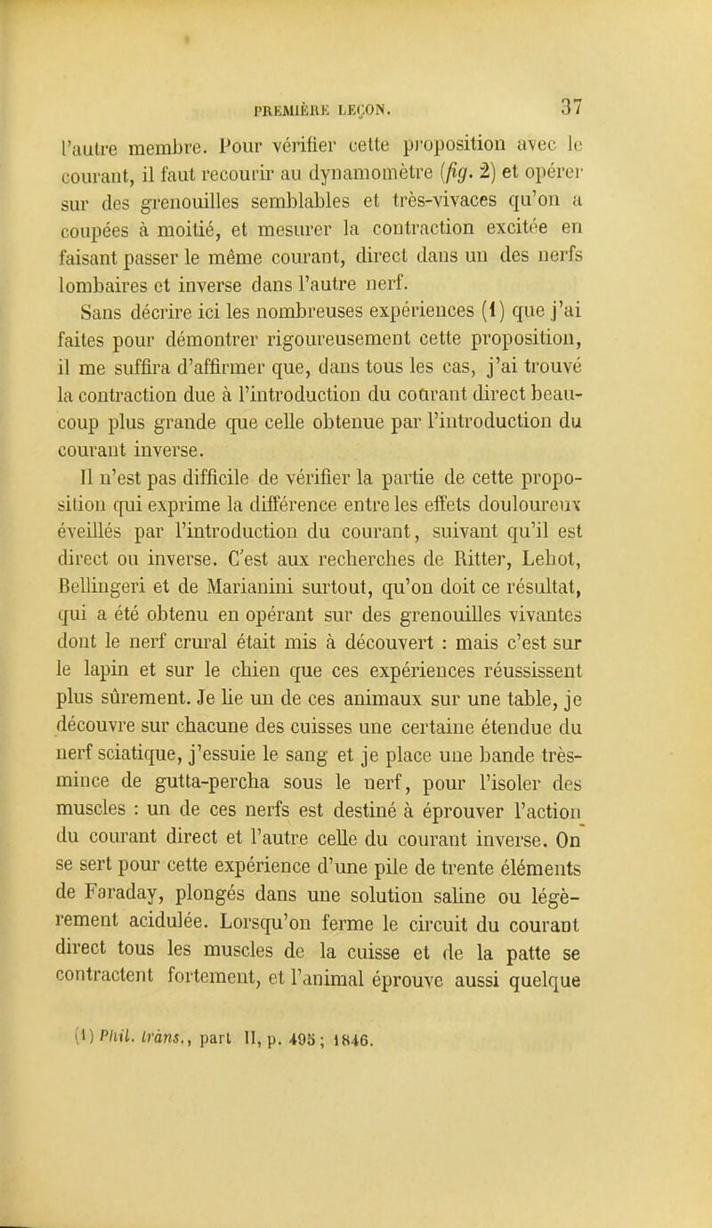 l'autre membre. Pour vérifier cette pi'oposition avec Je courant, il faut recourir au dynamomètre [fig. 2) et opérer sur des grenouilles semblables et très-vivaces qu'on a coupées à moitié, et mesurer la contraction excitée en faisant passer le même courant, direct dans un des nerfs lombaires et inverse dans l'autre nerf. Sans décrire ici les nombreuses expériences (1) que j'ai faites pour démontrer rigoureusement cette proposition, il me suffira d'affirmer que, dans tous les cas, j'ai trouvé la contraction due à l'introduction du courant direct beau- coup plus grande que celle obtenue par l'introduction du courant inverse. Il n'est pas difficile de vérifier la partie de cette propo- sition qui exprime la différence entre les effets douloureux éveillés par l'introduction du courant, suivant qu'il est direct ou inverse. C'est aux recherches de Ritter, Lehot, Bellingeri et de Marianini surtout, qu'on doit ce résultat, qui a été obtenu en opérant sur des grenouilles vivantes dont le nerf crural était mis à découvert : mais c'est sur le lapin et sur le chien que ces expériences réussissent plus sûrement. Je lie un de ces animaux sur une table, je découvre sur chacune des cuisses une certaine étendue du nerf sciatique, j'essuie le sang et je place une bande très- mince de gutta-percha sous le nerf, pour l'isoler des muscles : un de ces nerfs est destiné à éprouver l'action du courant direct et l'autre celle du courant inverse. On se sert pour cette expérience d'une pile de trente éléments de Faraday, plongés dans une solution sahne ou légè- rement acidulée. Lorsqu'on ferme le circuit du courant direct tous les muscles de la cuisse et de la patte se contractent fortement, et l'animal éprouve aussi quelque (1) Pliil. Lràns., pari II, p. 495; 1846.