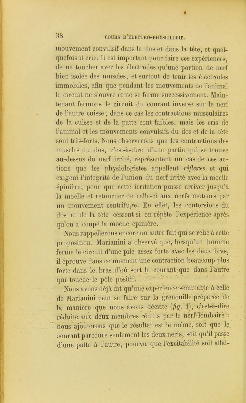 fl 38 COURS d'électro-physiologie. mouvement convulsif dans le dos et dans la tête, et quel- quefois il crie. Il est important pour faire ces expériences, de ne toucher avec les électrodes qu'une portion de nerf bien isolée des muscles, et surtout de tenir les électrodes immobiles, afin que pendant les mouvements de l'animal le circuit ne s'ouvre et ne se ferme successivement. Main- tenant fermons le circuit du courant inverse sur le nerf de l'autre cuisse ; dans ce cas les contractions musculaires de la cuisse et de la patte sont faibles, mais les cris de l'animal et les mouvements convulsifs du dos et de la tête sont très-forts. Nous observerons que les contractions des muscles du dos, c'est-à-dire d'une partie qui se trouve au-dessus du nerf irrité, représentent un cas de ces ac- tions que les physiologistes appellent réflexes et qui exigent l'intégrité de l'union du nerf irrité avec la moelle épinière, pour que cette irritation puisse arriver jusqu'à la moelle et retourner de celle-ci aux nerfs moteurs par un mouvement centrifuge. En effet, les contorsions du dos et de la tête cessent si on répète l'expérience après qu'on a coupé la moelle épinière. Nous rappellerons encore un autre fait qui se relie à cette proposition. Marianini a observé que, lorsqu'un homme feriiie le circuit d'une pile assez forte avec les deux bras, il éprouve dans ce moment une contraction beaucoup plus forte dans le. bras d'où sort le courant, que dans l'autre qui touche le pôle positif. . '- Nous avons déjà dit qu'une expérience séinblable à celle de Marianini peut se faii'e- sur la grenouille préparée de la manière que. nous-avons décrite (jfig'.'l), c'est-à-dire réduite aux deux membres réunis par le nerf lbrnbaitè : nous ajouterons que le résultat est le même, soit que le. oourant parcoure seulement les deux nerfs, soit qu'il passe d'une patte à l'autre, pourvu que l'excitabilité soit affai-