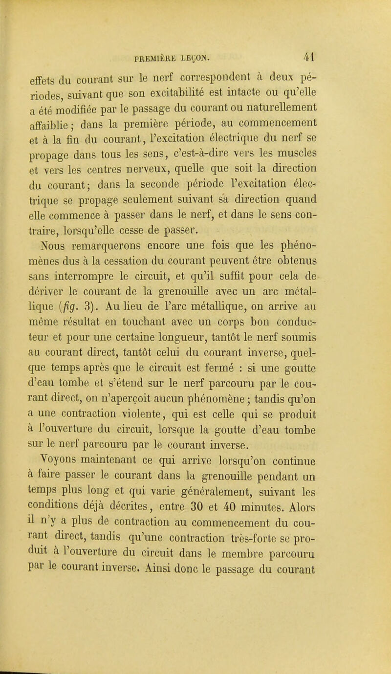 effets du courant sur le nerf correspondent à deux pé- riodes, suivant que son excitabilité est intacte ou qu'elle a été modifiée par le passage du courant ou naturellement affaiblie; dans la première période, au commencement et à la fin du courant, l'excitation électrique du nerf se propage dans tous les sens, c'est-à-dire vers les muscles et vers les centres nerveux, quelle que soit la direction du courant; dans la seconde période l'excitation élec- trique se propage seulement suivant s'a direction quand elle commence à passer dans le nerf, et dans le sens con- traire, lorsqu'elle cesse de passer. Nous remarquerons encore une fois que les phéno- mènes dus à la cessation du courant peuvent être obtenus sans interrompre le circuit, et qu'il suffit pour cela de dériver le courant de la grenouille avec un arc métal- lique {fig. 3). Au lieu de l'arc métallique, on arrive au même résultat en touchant avec un corps bon conduc- teur et pour une certaine longueur, tantôt le nerf soumis au courant direct, tantôt celui du courant inverse, quel- que temps après que le circuit est fermé : si une goutte d'eau tombe et s'étend sur le nerf parcouru par le cou- rant direct, on n'aperçoit aucun phénomène ; tandis qu'on a une contraction violente, qui est celle qui se produit à l'ouverture du circuit, lorsque la goutte d'eau tombe sur le nerf parcouru par le courant inverse. Voyons maintenant ce qui arrive lorsqu'on continue à faire passer le courant dans la grenouille pendant un temps plus long et qui varie généralement, suivant les conditions déjà décrites, entre 30 et 40 minutes. Alors il n'y a plus de contraction au commencement du cou- rant direct, tandis qu'une contraction très-forte se pro- duit à l'ouverture du circuit dans le membre parcouru par le courant inverse. Ainsi donc le passage du courant