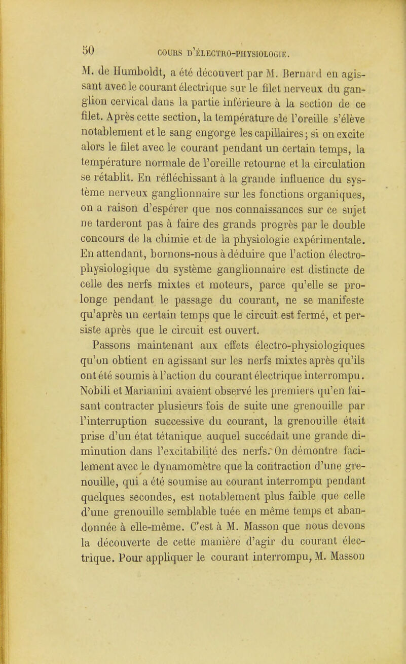 M. Je Ilumboldt, a été découvert par M. Bernanl en agis- sant avec le courant électrique sur le filet nerveux du gan- glion cervical dans la partie inférieui^e à la section de ce filet. Après cette section, la température de l'oreille s'élève notablement et le sang engorge les capillaires ; si on excite alors le filet avec le courant pendant un certain temps, la température normale de l'oreille retourne et la circulation se rétablit. En réflécbissant à la grande influence du sys- tème nerveux ganglionnaire sur les fonctions organiques, on a raison d'espérer que nos connaissances sur ce sujet ne tarderont pas à faire des grands progrès par le double concours de la chimie et de la physiologie expérimentale. En attendant, bornons-nous à déduire que l'action électro- physiologique du système gangUonnaire est distincte de celle des nerfs mixtes et moteurs, parce qu'eUe se pro- longe pendant le passage du courant, ne se manifeste qu'après un certain temps que le circuit est fermé, et per- siste après que le circuit est ouvert. Passons maintenant aux effets électro-physiologiques qu'un obtient en agissant sur les nerfs mixtes après qu'ils ont été soumis à l'action du courant électrique interrompu. Nobih et Marianini avaient observé les premiers qu'en fai- sant contracter plusieurs fois de suite une grenouille par l'interruption successive du courant, la grenouille était prise d'un état tétanique auquel succédait une grande di- minution dans l'excitabilité des nerfs.~ On démontre faci- lement avec le dynamomètre que la contraction d'une gre- nouille, qui a été soumise au courant interrompu pendant quelques secondes, est notablement plus faible que celle d'une grenouille semblable tuée en même temps et aban- donnée à elle-même. C'est à M. Masson que nous devous la découverte de cette manière d'agir du courant élec- trique. Pour appliquer le courant interrompu, M. Masson