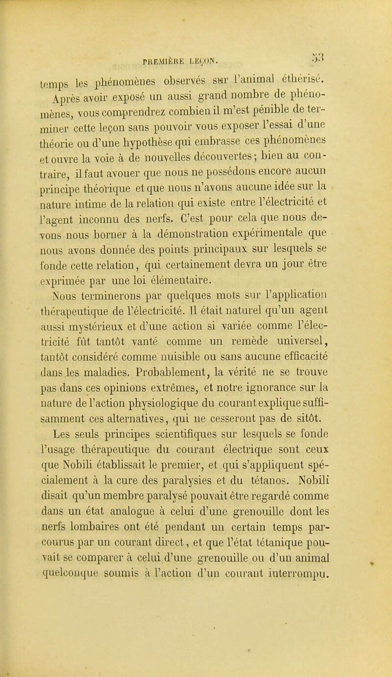 t(3mps les phénomènes observés sar Tanimal éthérisé. Après avoir exposé un aussi grand nombre de phéno- mènes, vous comprendrez combien il m'est pénible de ter- miner cette leçon sans pouvoir vous exposer l'essai d'une théorie ou d'une hypothèse qui embrasse ces phénomènes et ouvre la voie à de nouvelles découvertes; bien au con- traire, il faut avouer que nous ne possédons encore aucun principe théorique et que nous n'avons aucune idée sur la nature intime de la relation qui existe entre l'électricité et l'agent inconnu des nerfs. C'est pour cela que nous de- vons nous borner à la démonstration expérimentale que nous avons donnée des points principaux sur lesquels se fonde cette relation, qui certainement devra un jour être exprimée par une loi élémentaire. Nous terminerons par quelques mots sur l'apphcation thérapeutique de l'électricité. 11 était naturel qu'un agent aussi mystérieux et d'une action si variée comme l'élec- tricité fût tantôt vanté comme un remède universel, tantôt considéré comme nuisible ou sans aucune efficacité dans les maladies. Probablement, la vérité ne se trouve pas dans ces opinions extrêmes, et notre ignorance sur la nature de l'action physiologique du courant explique suffi- samment ces alternatives, qui ne cesseront pas de sitôt. Les seuls principes scientifiques sur lesquels se fonde l'usage thérapeutique du courant électrique sont ceux que Nobih étabhssait le premier, et qui s'appliquent spé- cialement à la cure des paralysies et du tétanos. Nobili disait qu'un membre paralysé pouvait être regardé comme dans un état analogue à celui d'une grenouille dont les nerfs lombaires ont été pendant un certain temps par- courus par un courant direct, et que l'état tétanique pou- vait se comparer à celui d'une grenouille ou d'un animal quelconque soumis à l'action d'un courant interrompu.
