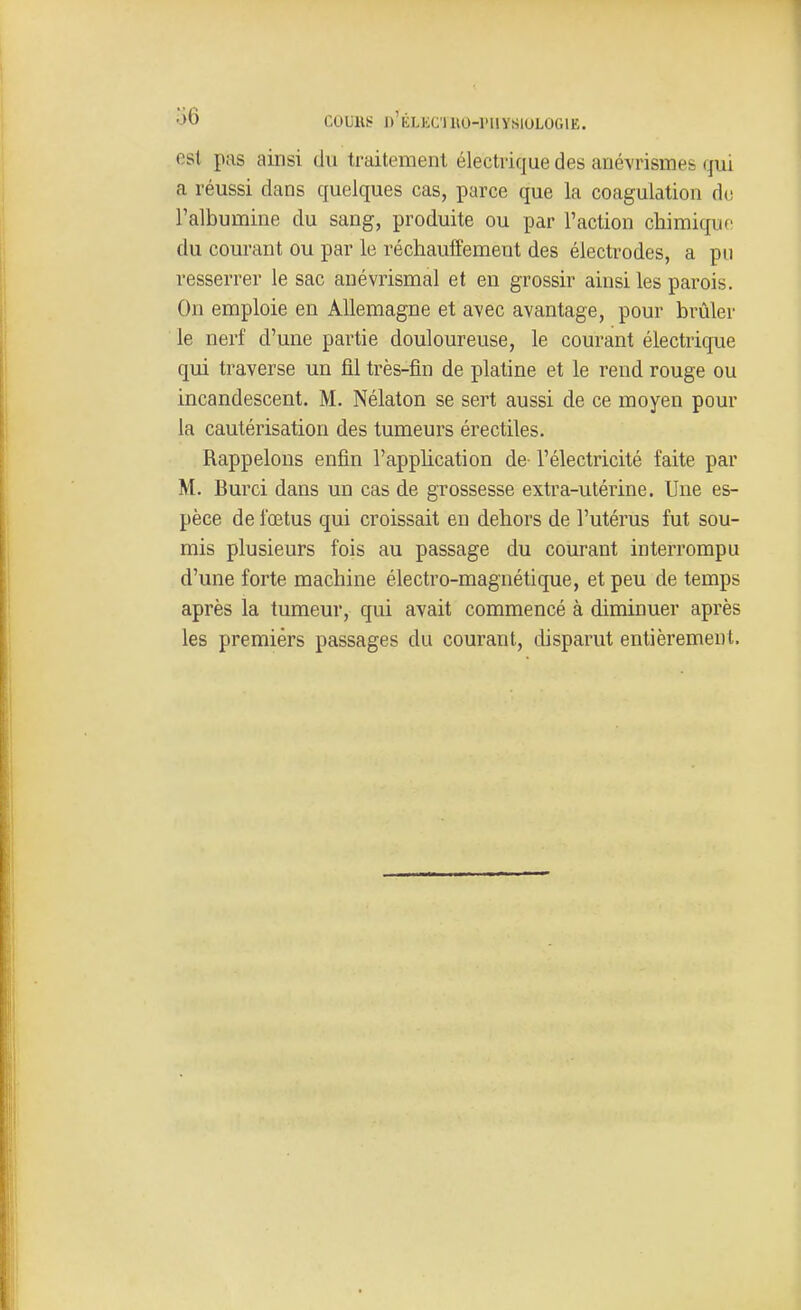 est pas ainsi du traitement électrique des anévrismes qui a réussi dans quelques cas, parce que la coagulation de l'albumine du sang, produite ou par l'action chimiquf: du courant ou par le réchauffement des électrodes, a pu resserrer le sac anévrismal et en grossir ainsi les parois. On emploie en Allemagne et avec avantage, pour brûler le nerf d'une partie douloureuse, le courant électrique qui traverse un fil très-fin de platine et le rend rouge ou incandescent. M. Nélaton se sert aussi de ce moyen pour la cautérisation des tumeurs érectiles. Rappelons enfin l'application de l'électricité faite par M. Burci dans un cas de grossesse extra-utérine. Une es- pèce de fœtus qui croissait en dehors de l'utérus fut sou- mis plusieurs fois au passage du courant interrompu d'une forte machine électro-magnétique, et peu de temps après la tumeur, qui avait commencé à diminuer après les premiers passages du courant, disparut entièrement.