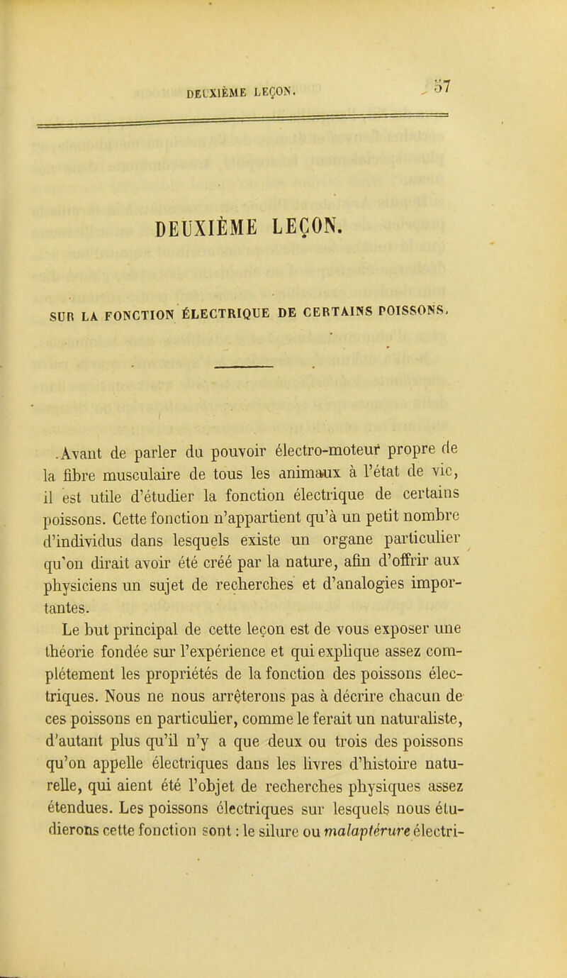 DEUXIÈME LEÇON. SUR LA FONCTION ÉLECTRIQUE DE CERTAINS POISSONS, .A\aiit de parler du pouvoir électro-moteur propre de la fibre musculaire de tous les animaux à l'état de vie, il est utile d'étudier la fonction électrique de certains poissons. Cette fonction n'appartient qu'à un petit nombre d'individus dans lesquels existe un organe particulier qu'on dirait avoir été créé par la nature, afin d'offrir aux physiciens un sujet de recherches et d'analogies impor- tantes. Le but principal de cette leçon est de vous exposer une théorie fondée sur l'expérience et qui explique assez com- plètement les propriétés de la fonction des poissons élec- triques. Nous ne nous arrêterons pas à décrire chacun de ces poissons en particulier, comme le ferait un naturaliste, d'autant plus qu'il n'y a que deux ou trois des poissons qu'on appelle électriques dans les livres d'histoire natu- relle, qui aient été l'objet de recherches physiques assez étendues. Les poissons électriques sur lesquels nous étu- dierons cette fonction sont : le silure ou maîaptérure électri-