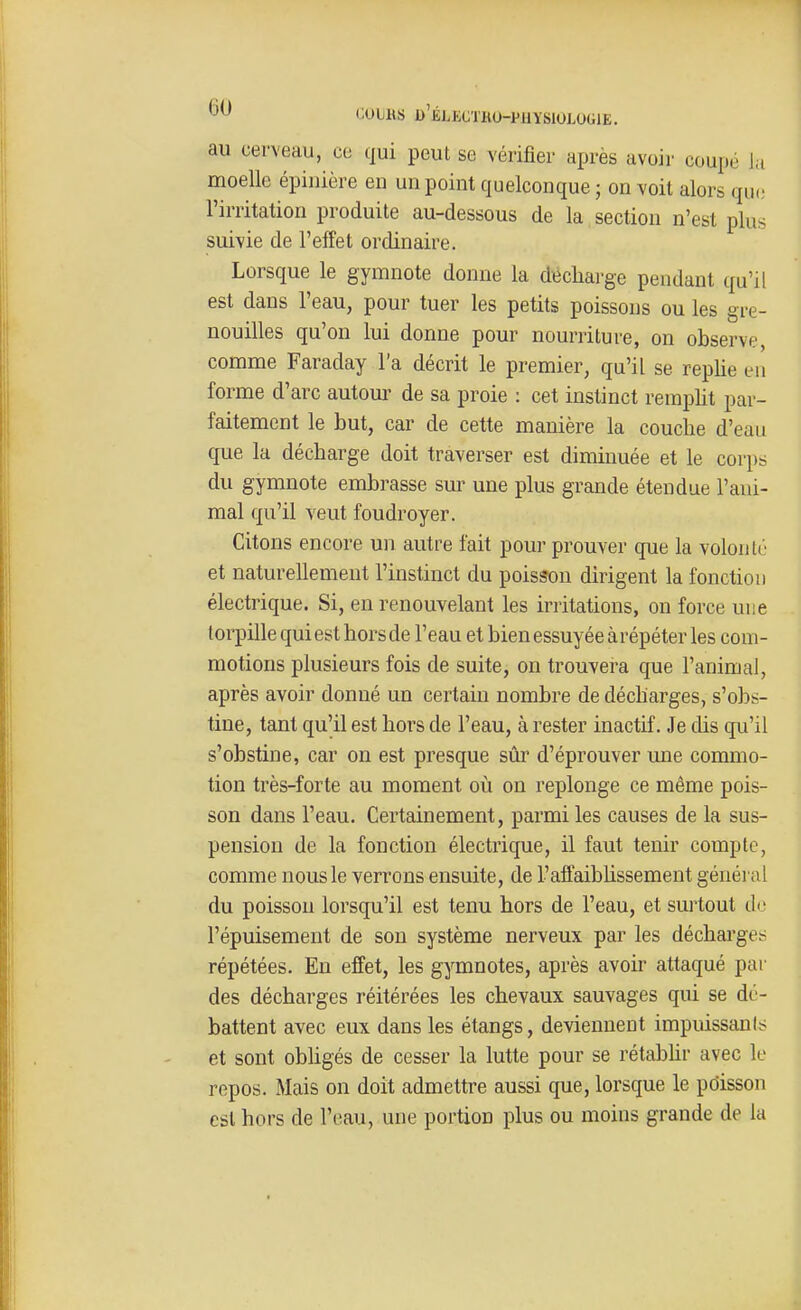 '^oiKs d'blectku-puysiologie. au cerveau, ce qui peut se vérifier après avoir coupé la moelle épiiiière en un point quelconque ; on voit alors que l'irritation produite au-dessous de la.section n'est plus suivie de l'effet ordinaire. Lorsque le gymnote donne la di^cliarge pendant qu'il est dans l'eau, pour tuer les petits poissons ou les gre- nouilles qu'on lui donne pour nourriture, on observe, comme Faraday l'a décrit le premier, qu'il se replie eu forme d'arc autour de sa proie : cet instinct remplit par- faitement le but, car de cette manière la couche d'eau que la décharge doit traverser est diminuée et le corps du gymnote embrasse sur une plus grande étendue l'ani- mal qu'il veut foudroyer. Citons encore un autre fait pour prouver que la volonté et naturellement l'instinct du poisson dirigent la fonction électrique. Si, en renouvelant les irritations, on force une torpille qui est hors de l'eau et bien essuyée à répéter les com- motions plusieurs fois de suite, on trouvera que l'animal, après avoir donné un certain nombre de décharges, s'obs- tine, tant qu'il est hors de l'eau, à rester inactif. Je dis qu'il s'obstine, car on est presque sûr d'éprouver une commo- tion très-forte au moment où on replonge ce même pois- son dans l'eau. Certainement, parmi les causes de la sus- pension de la fonction électrique, il faut tenir compte, comme nous le verrons ensuite, de l'affaibhssement généi nl du poisson lorsqu'il est tenu hors de l'eau, et sui'tout tl<; l'épuisement de son système nerveux par les décharges répétées. En effet, les gymnotes, après avoir attaqué par des décharges réitérées les chevaux sauvages qui se dé- battent avec eux dans les étangs, deviennent impuissants et sont obhgés de cesser la lutte pour se rétabhr avec le repos. Mais on doit admettre aussi que, lorsque le pdisson est hors de l'eau, une portion plus ou moins grande de la