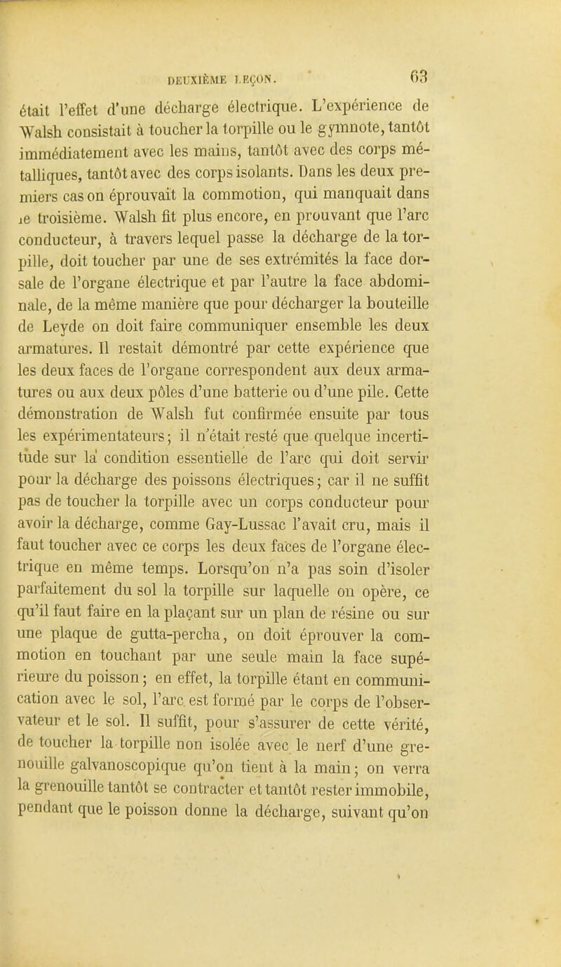 était l'effet d'une décharge électrique. L'expérience de Walsh consistait à toucher la t orpille ou le gyiTinote, tantôt immédiatement avec les mains, tantôt avec des corps mé- talUques, tantôt avec des corps isolants. Dans les deux pre- miers cas on éprouvait la commotion, qui manquait dans ae troisième. Walsh fit plus encore, en prouvant que l'arc conducteur, à travers lequel passe la décharge de la tor- pille, doit toucher par une de ses extrémités la face dor- sale de l'organe électrique et par l'autre la face abdomi- nale, de la même manière que pour décharger la bouteille de Leyde on doit faire communiquer ensemble les deux armatures. Il restait démontré par cette expérience que les deux faces de l'organe correspondent aux deux arma- tures ou aux deux pôles d'une batterie ou d'une pile. Cette démonstration de Walsh fut confirmée ensuite par tous les expérimentateurs; il n'était resté que quelque incerti- tude sur la condition essentielle de l'arc qui doit servir pour la décharge des poissons électriques ; car il ne suffît pas de toucher la torpille avec un corps conducteur pour avoir la décharge, comme Gay-Lussac l'avait cru, mais il faut toucher avec ce corps les deux faces de l'organe élec- trique en même temps. Lorsqu'on n'a pas soin d'isoler parfaitement du sol la torpille sur laquelle on opère, ce qu'il faut faire en la plaçant sur un plan de résine ou sur une plaque de gutta-percha, on doit éprouver la com- motion en touchant par une seule main la face supé- rieure du poisson ; en effet, la torpille étant en communi- cation avec le sol, l'arc, est formé par le corps de l'obser- vateur et le sol. Il suffit, pour s'assurer de cette vérité, de toucher la torpille non isolée avec le nerf d'une gre- nouille galvanoscopicjue qu'on tient à la main ; on verra la gi-enouille tantôt se contracter et tantôt rester immobile, pendant que le poisson donne la décharge, suivant qu'on