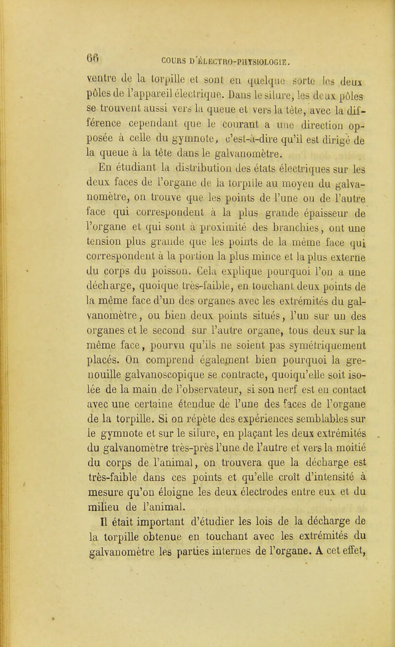 ventre de la torpille et sont eu quelque sorte U\à deux pôles de l'appareil électrique. Dans le silure, les deux pôles se trouvent aussi vers la queue et vers la tète, avec la dif- férence cependant que le courant a uue direction op- posée à celle du gymnote, c'est-à-dire qu'il est dirigé de la queue à la tête dans le galvanomètre. En étudiant la distribution des états électriques sur les deux faces de l'organe de la torpille au moyen du galva- nomètre, on trouve que les points de l'une ou de l'autre face qui correspondent à la plus grande épaisseur de l'organe et qui sont à proximité des branchies, ont une tension plus grande que les points de la rnème face qui correspondent à la portion la plus mince et la plus externe du corps du poisson. Cela explique pourquoi l'on a une décharge, quoique très-faible, en touchant deux points de la même face d'un des organes avec les extrémités du gal- vanomètre , ou bien deux points situés, l'un sur un des organes et le second sur l'autre organe, tous deux sur la même face, pourvu qu'ils ne soient pas symétriquement placés. On comprend également bien pourquoi la gre- nouille galvanoscopique se contracte, quoiqu'elle soit iso- lée de la main de l'observateur, si son nerî est eu contact avec une certaine étendue de l'une des faces de l'organe de la torpille. Si on répète des expériences semblables sur le gymnote et sur le silure, en plaçant les deux extrémités du galvanomètre très-près l'une de l'autre et vei*s la moitié du corps de l'animal, on trouvera que la décharge est très-faible dans ces points et qu'elle croît d'intensité à mesure qu'on éloigne les deux électrodes entre eux et du milieu de l'animal. Il était important d'étudier les lois de la décharge de la torpille obtenue en touchant avec les extrémités du galvanomètre les parties internes de l'organe. A cet effet,