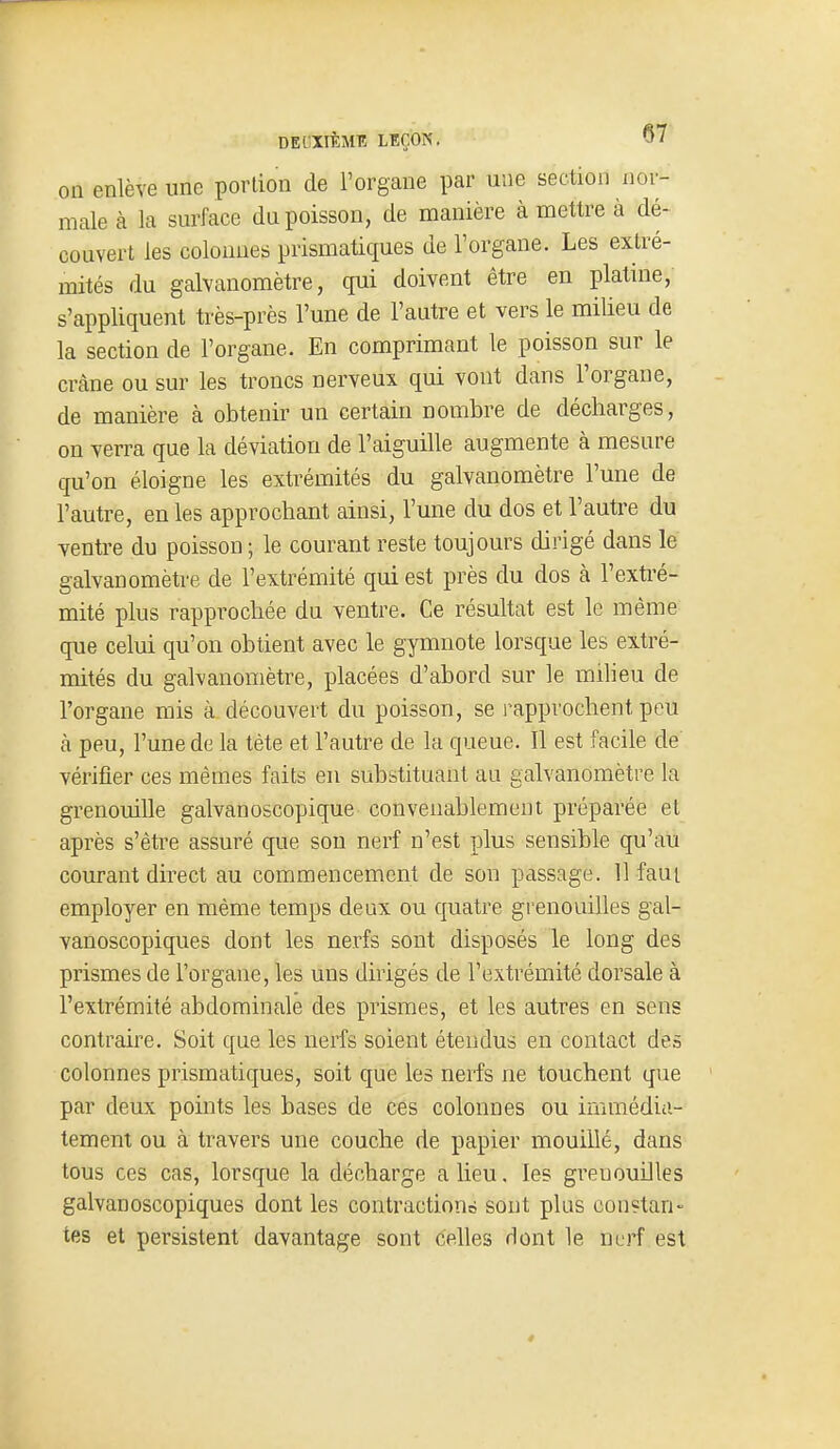 on enlève une portion de l'organe par une section nor- male à la surface du poisson, de manière à mettre à dé- couvert les colonnes prismatiques de l'organe. Les extré- mités du galvanomètre, qui doivent être en platine, s'appliquent très-près l'une de l'autre et vers le miUeu de la section de l'organe. En comprimant le poisson sur le crâne ou sur les troncs nerveux qui vont dans l'organe, de manière à obtenir un certain nombre de décharges, on verra que la déviation de l'aiguille augmente à mesure qu'on éloigne les extrémités du galvanomètre l'une de l'autre, en les approchant ainsi, l'une du dos et l'autre du ventre du poisson ; le courant reste toujours dirigé dans le galvanomètre de l'extrémité qui est près du dos à l'exh'é- mité plus rapprochée du ventre. Ce résultat est le même que celui qu'on obtient avec le gymnote lorsque les extré- mités du galvanomètre, placées d'abord sur le milieu de l'organe mis à découvert du poisson, se l'approchent peu à peu, l'une de la tète et l'autre de la queue. Il est facile de vérifier ces mêmes faits en substituant au galvanomètre la grenouille galvanoscopique convenablement préparée et après s'être assuré que son nerf n'est plus sensible qu'au courant direct au commencement de son passage. 11 faut employer en même temps deux ou quatre grenouilles gal- vanoscopiques dont les nerfs sont disposés le long des prismes de l'organe, les uns dirigés de l'extrémité dorsale à l'extrémité abdominale des prismes, et les autres en sens contraire. Soit que les nerfs soient étendus en contact des colonnes prismatiques, soit que les nerfs ne touchent que par deux points les bases de ces colonnes ou immédia- tement ou à travers une couche de papier mouillé, dans tous ces cas, lorsque la décharge a lieu, les grenouilles galvanoscopiques dont les contractions sont plus constan- tes et persistent davantage sont celles dont le nerf est