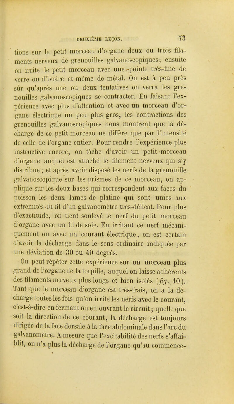 lions sur le petit morceau d'organe deux ou trois fila- ments nerveux de grenouilles galvanoscopiques ; ensuite on irrite le petit morceau avec une-pointe très-fine de verre ou d'ivoire et même de métal. On est à peu près sûr qu'après une ou deux tentatives on verra les gre- nouilles galvanoscopiques se contracter. En faisant l'ex- périence avec plus d'attention et avec un morceau d'or- gane électrique un peu plus gros, les contractions des grenouilles galvanoscopiques nous montrent que la dé- charge de ce petit morceau ne diffère que par l'intensité de celle de l'organe entier. Pour rendre l'expérience plus instructive encore, on tâche d'avoir un petit morceau d'organe auquel est attaché le filament nerveux qui s'y distribue ; et après avoir disposé les nerfs de la grenouille galvanoscopique sur les prismes de ce morceau, on ap- plique sur les deux bases qui correspondent aux faces du poisson les deux lames de platine qui sont unies aux extrémités du fil d'un galvanomètre très-délicat. Pour plus d'exactitude, on tient soulevé le nerf du petit morceau d'organe avec un fil de soie. En irritant ce nerf mécani- quement ou avec un courant électrique, on est certain d'avoir la décharge dans le sens ordinaire indiquée par une déviation de 30 ou 40 degrés. Ou peut répéter cette expérience sur un morceau plus gi-and de l'organe de la torpille, auquel on laisse adhérents des filaments nerveux plus longs et bien isolés {fig. iO). Tant cfue le morceau d'organe est très-frais, on a la dé- charge toutes les fois qu'on irrite les nerfs avec le courant, c'est-à-dire en fermant ou en ouvrant le circuit ; quelle que soit la direction de ce courant, la décharge est toujours dirigée de la face dorsale à la face abdominale dans l'arc du galvanomètre. A mesure que l'excitabiUté des nerfs s'affai- blit, on n'a plus la décharge de l'organe qu'au commence-