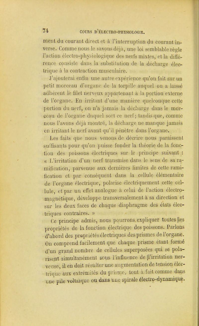 ment du courant direct et à l'interruption du courant in- verse. Comme nous le savons déjn, une loi semblable règle l'action électro-pliysiologique des nerfs mixtes, et la diffé- rence consiste dans la substitution de la décharge élec- trique à la contraction musculaire. J'ajouterai enfin une autre expérience qu'on fait sur un petit morceau d'organe de la torpille auquel on a laissé adhérent le filet nerveux appartenant à la portion externe de l'organe. En irritant d'une manière quelconque cette portion du nerf, on n'a jamais la décharge dans le mor- ceau de l'organe duquel sort ce nerf; tandis que, comme nous l'avons déjà montré, la décharge ne manque jamais en irritant le nerf avant qu'il pénètre dans l'organe. Les faits que nous venons de décrire nous paraissent suffisants pour qu'on puisse fonder la théorie de la fonc- tion des poissons électriques sur le principe suivant : « L'irritation d'un nerf transmise dans le sens de sa ra- mification, parvenue aux dernières limites de cette rami- fication et par conséquent dans la cellule élémentaire de l'organe électrique, polarise électriquement cette cel- lule, et par un effet analogue à celui de l'action électro- magnétique, développe transversalement à sa direction et sur les deux faces de chaque diaphragme des états élec- triques contraires. » Ce principe admis, nous pourrons, exphquer toutes jles propriétés de la fonction électrique des poissons. Parlons d'abord des prepriétés électriques des prismes de l'organe. On comprend facilement que chaque prisme étant formé d'un grand nombre de cellules superposées qui se pola- risent simultanément sous l'influence de ll'u'ritation ner- veuse, il en doit résulter une augmentation de tension élec- trique aux extrémités du prisme, tout à fait comme dans une pile voltaiquc ou dans une spirale électro-dynamique.