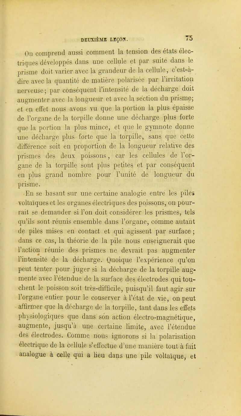 Ou comprend aussi comment la tension des états élec- triques développés dans une cellule et par suite dans le prisme doit varier avec la grandeur de la cellule, c'est-à- dire avec la quantité de matière polarisée par l'irritation nerveuse; par conséquent l'intensité de la décharge doit augmenter avec la longueur et avec la section du prisme; et en effet nous avons vu que la portion la plus épaisse de l'organe de la torpille donne une décharge plus forte que la portion la plus mince, et que le gymnote donne une décharge plus forte que la torpille, sans que cette différence soit en proportion de la longueur relative des prismes des deux poissons, car les cellules de l'or- gane de la torpille sont plus petites et par conséquent en plus grand nombre pour l'unité de longueur du prisme. En se basant sur une certaine analogie entre les piles voltaïques et les organes électriques des poissons, on pour- rait se demander si l'on doit considérer les prismes, tels qu'ils sont réunis ensemble dans l'organe, comme autant de piles mises en contact et qui agissent par surface ; dans ce cas, la théorie de la pile nous enseignerait que l'action réunie des prismes ne devrait pas augmenter l'intensité de la décharge. Quoique l'expérience qu'on peut tenter pour juger si la décharge de la torpille aug- mente avec l'étendue de la surface des électrodes qui tou- chent le poisson soit très-difficile, puisqu'il faut agir sur l'organe entier pour le conserver à l'état de vie, on peut affirmer que la décharge de la torpille, tant dans les effets physiologiques que dans son action électro-magnétique, augmente, jusqu'à une certaine hmite, avec l'étendue des électrodes. Comme nous ignorons si la polarisation électrique de la cellule s*effectue d'une manière tout à fait analogue à celle qui a heu dans une pile voltaïque, et