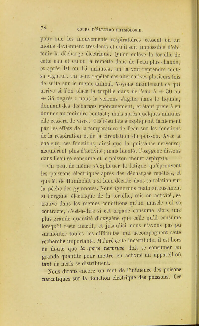 pour que les mouvements respiratoires cessent ou au moins deviennent très-lents et qu'il soit impossible d'ob- tenir la décharge électrique. Qu'on enlève la torpille de cette eau et qu'on la remette dans de l'eau plus chaude, et après 10 ou 15 minutes, on la voit reprendre toute sa vigueur. On peut répéter ces alternatives plusieurs fois de suite sur le même animal. Yoyons maintenant ce qui arrive si l'on place la torpille dans de l'eau à -♦- 30 ou H- 35 degrés : nous la verrons s'agiter dans le Hquide, donnant des décharges spontanément, et étant prête à en donner au moindre contact; mais après quelques minutes elle cessera de vivre. Ces'résultats s'expliquent facilement par les effets de la température de l'eau sur les fonctions de la respiration et de la circulation du poisson. Avec la chaleur, ces fonctions, ainsi que la puissance nerveuse, acquièrent plus d'activité; mais bientôt l'oxygène dissous dans l'eau se consume et le poisson meurt asphyxié. On peut de même s'expliquer la fatigue qu'éprouvent les poissons électriques après des décharges répétées, et que M. de Humboldt a si bien décrite dans sa relation sur la pêche des gymnotes. Nous ignorons malheureusement si l'organe électrique de la torpille, mis en activité, se trouve dans les mêmes conditions qu'un muscle qui se. contracte, c'est-à-dn^e si cet organe consume alors une plus grande quantité d'oxygène que celle qu'il consume lorsqu'il reste inactif, et jusqu'ici nous n'avons pas pu surmonter toutes les difficultés qui accompagnent cette recherche importante. Malgré cette incertitude, il est hors de doute que la force nerveuse doit se consumer eu grande quantité pour mettre en activité un appareil où tant de nerfs se distribuent. Nous dirons encore un mot de l'influence des poisons narcotiques sur la fonction électrique des poissons. Ces