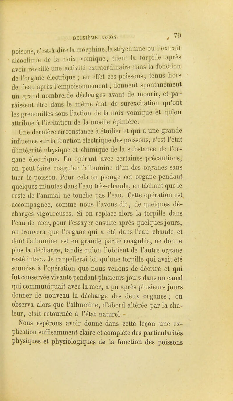 poisons, c'est-à-dire la morphine,la strycliuine ou l'extrait alcoolique de la noix Yomique, tuent la torpille après aYoir réveillé une activité extraordinaire dans la fonction de l'organe électrique ; en effet ces poissons, tenus hors de l'eau après l'empoisonnement, donnent spontanément un grand nombre^de décharges avant de mourir, et pa- raissent être dans le même état de surexcitation qu'ont les grenouilles sous l'action de la noix vomique et qu'on attribue à l'irritation de la moelle épinière. Une dernière circonstance à étudier et qui a une grande influence sur la fonction électrique des poissons, c'est l'état d'intégrité physique et chimique de la substance de l'or- gane électrique. En opérant avec certaines précautions, on peut faire coaguler l'albumine d'un des organes sans tuer le poisson. Pour cela on plonge cet organe pendant quelques minutes dans l'eau très-chaude, en tâchant que le reste de l'animal ne touche pas l'eau. Cette opération est^ accompagnée, comme nous l'avons dit, de quelques dé- charges vigoureuses. Si on replace alors la torpille dans l'eau de mer, pour l'essayer ensuite après quelques jours, on trouvera que l'organe qui a été dans l'eau chaude et dont l'albumine est en grande partie coagulée, ne donne plus la décharge, tandis qu'on l'obtient de l'autre organe resté intact. Je rappellerai ici qu'une torpille qui avait été soumise à l'opération que nous venons de décrire et qui fut couseiTée vivante pendant plusieurs jours dans un canal qui communiquait avec la mer, a pu après plusieurs jours donner de nouveau la décharge des deux organes ; on observa alors que l'albumine, d'abord altérée par la cha- leur, était retournée à l'état naturel. - Nous espérons avoir donné dans cette leçon une ex- phcation suffisamment claire et complète des particularités physiques et physiologiques de la fonction des poissons