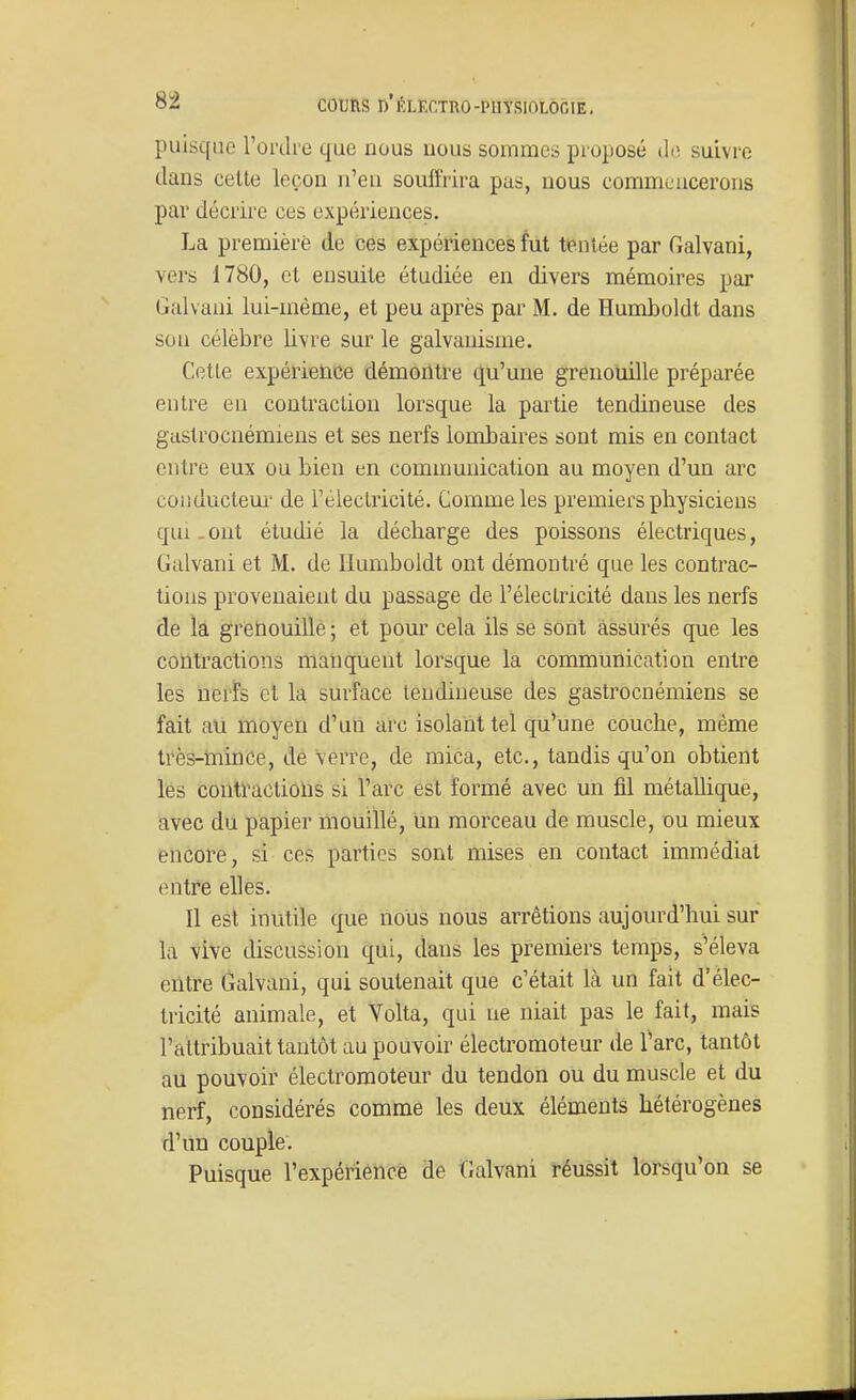 puisque Toi-dre que nous nous sommes proposé ilii suivre dans celle leçon n'eu souffrira pas, nous commencerons par décrire ces expériences. La première de ces expériences fut tentée par Galvani, vers 1780, et ensuite étudiée en divers mémoires par Galvani lui-même, et peu après par M. de Humboldt dans son célèbre livre sur le galvanisme. Cette expérience démoritre qu'une grenouille préparée entre eu contraction lorsque la partie tendineuse des gastrocnémiens et ses nerfs lombaires sont mis en contact entre eux ou bien en communication au moyen d'un arc conducteui' de réleclricité. Comme les premiers physiciens qui-Ont étudié la décharge des poissons électriques, Galvani et M. de Ilumboldt ont démontré que les contrac- tions provenaient du passage de l'éleclricité dans les nerfs de la gretiouille ; et pour cela ils se sont assurés que les contractions manquent lorsque la communication entre les nerfs cl la surface tendineuse des gastrocnémiens se fait au moyen d'un arc isolant tel qu'une couche, même très-mince, de verre, de mica, etc., tandis qu'on obtient les contractions si l'arc est formé avec un fil métallique, avec du papier mouillé, un morceau de muscle, ou mieux encore, si ces parties sont mises en contact immédiat entre elles. Il est inutile que nous nous arrêtions aujourd'hui sur la vive discussion qui, dans les premiers temps, s'éleva entre Galvani, qui soutenait que c'était là un fait d'élec- tricité animale, et Yolta, qui ne niait pas le fait, mais l'attribuait tantôt au pouvoir électromoteur de l'arc, tantôt au pouvoir électromoteur du tendon ou du muscle et du nerf, considérés comme les deux éléments hétérogènes d'un couple. Puisque l'expériéncë de Galvani réussit lorsqu'on se