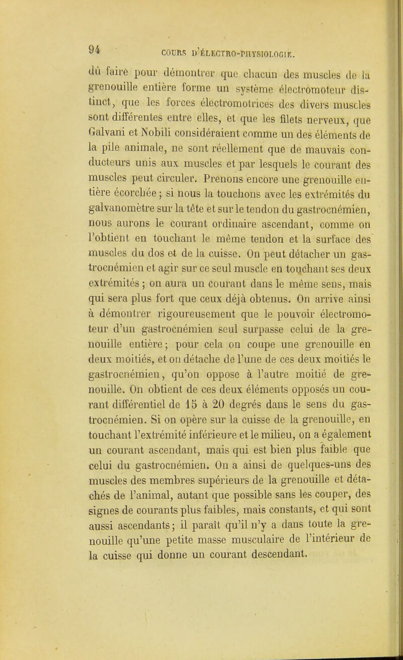 dû fairè pour démontrer que cliacun des muscles de lu grenouille entière forme un système électromoteur dis- tinct, que les forces électromotrices des divers muscles sont différentes entre elles, et que les filets nerveux, que Galvani et Nobili considéraient comme un des éléments de la pile animale, ne sont réellement que de mauvais con- ducteurs unis aux muscles et par lesquels le courant des muscles peut circuler. Prenons encore une grenouille en- tière écorcljée si nous la touchons avec les extrémités du galvanomètre sur la tète et sur le tendon du gastrocnémien, nous aurons le courant ordinaire ascendant, comme on l'obtient en touchant le même tendon et la surface des muscles du dos et de la cuisse. On peut détacher un gas- trocnémien et agir sur ce seul muscle en touchant ses deux extrémités ; on aura un courant dans le même sens, mais qui sera plus fort que ceux déjà obtenus. On arrive ainsi à démontrer rigoureusement que le pouvoir électromo- teur d'un gastrocnémien seul surpasse celui de la gre- nouille entière; pour cela on coupe une grenouille en deux moitiés, et ou détache de l'une de ces deux moitiés le gastrocnémien, qu'on oppose à l'autre moitié de gre- nouille. On obtient de ces deux éléments opposés un cou- rant différentiel de 15 à 20 degrés dans le sens du gas- trocnémien. Si on opère sur la cuisse de la grenouille, en touchant l'extrémité inférieure et le milieu, on a également un courant ascendant, mais qui est bien plus faible que celui du gastrocnémien. On a ainsi de quelques-uns des muscles des membres supérieurs de la grenouille et déta- chés de l'animal, autant que possible sans les couper, des signes de courants plus faibles, mais constants, et qui sont aussi ascendants ; il paraît qu'il n'y a dans toute la gre- nouille qu'une petite masse musculaire de l'intérieur de la cuisse qui donne un courant descendant.