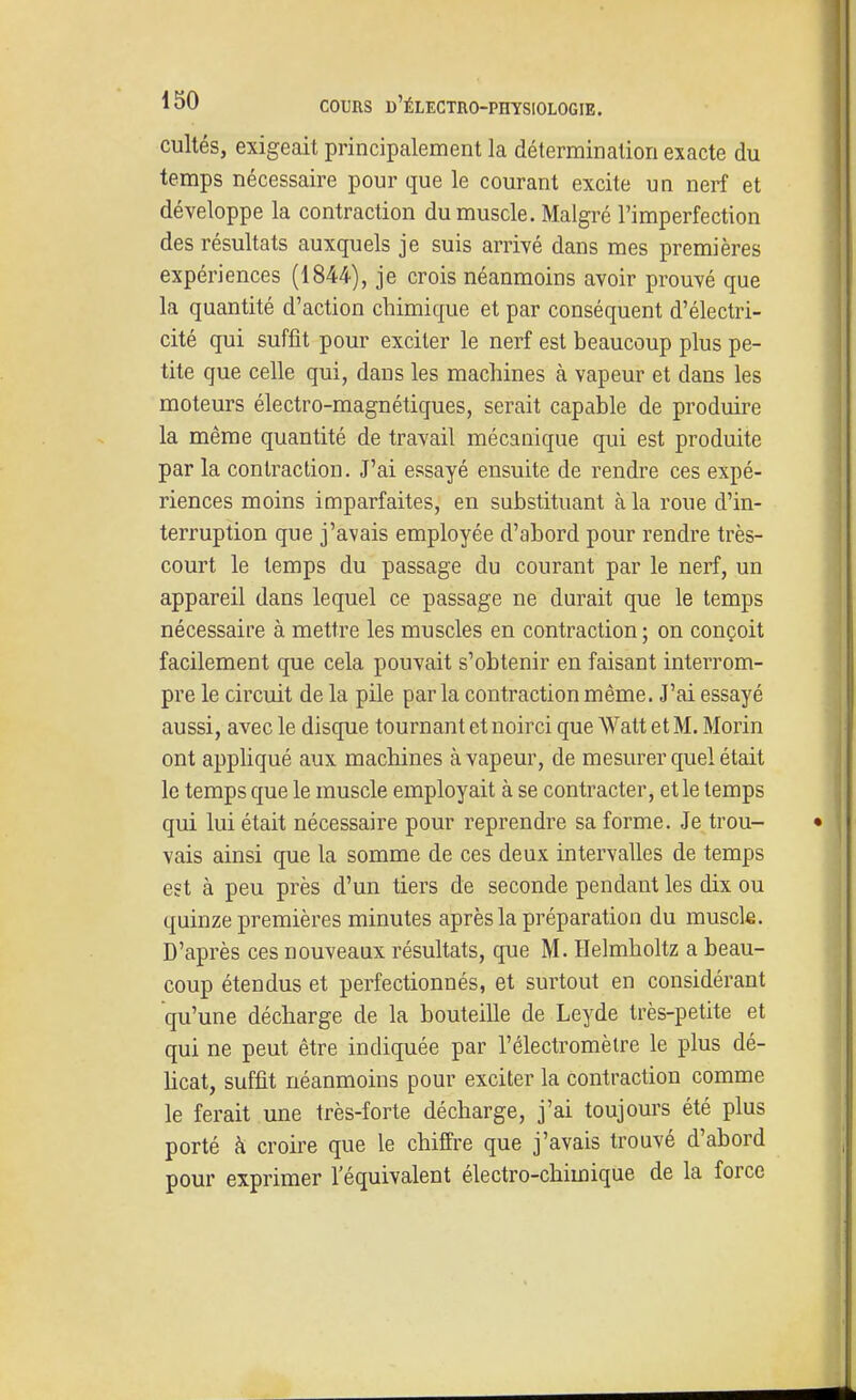 cultés, exigeait principalement la détermination exacte du temps nécessaire pour que le courant excite un nerf et développe la contraction du muscle. Malgré l'imperfection des résultats auxquels je suis arrivé dans mes premières expériences (1844), je crois néanmoins avoir prouvé que la quantité d'action chimique et par conséquent d'électri- cité qui suffit pour exciter le nerf est beaucoup plus pe- tite que celle qui, dans les machines à vapeur et dans les moteurs électro-magnétiques, serait capable de produire la même quantité de travail mécanique qui est produite par la contraction. J'ai essayé ensuite de rendre ces expé- riences moins imparfaites, en substituant à la roue d'in- terruption que j'avais employée d'abord pour rendre très- court le temps du passage du courant par le nerf, un appareil dans lequel ce passage ne durait que le temps nécessaire à mettre les muscles en contraction; on conçoit facilement que cela pouvait s'obtenir en faisant interrom- pre le circuit de la pile parla contraction même. J'ai essayé aussi, avec le disque tournant et noirci que Watt et M. Morin ont appliqué aux machines à vapeur, de mesurer quel était le temps que le muscle employait à se contracter, et le temps qui lui était nécessaire pour reprendre sa forme. Je trou- vais ainsi que la somme de ces deux intervalles de temps est à peu près d'un tiers de seconde pendant les dix ou quinze premières minutes après la préparation du muscle. D'après ces nouveaux résultats, que M. Helmholtz a beau- coup étendus et perfectionnés, et surtout en considérant qu'une décharge de la bouteille de Leyde très-petite et qui ne peut être indiquée par l'électromèlre le plus dé- hcat, suffit néanmoins pour exciter la contraction comme le ferait une très-forte décharge, j'ai toujours été plus porté à croire que le chiffre que j'avais trouvé d'abord pour exprimer l'équivalent électro-chimique de la force