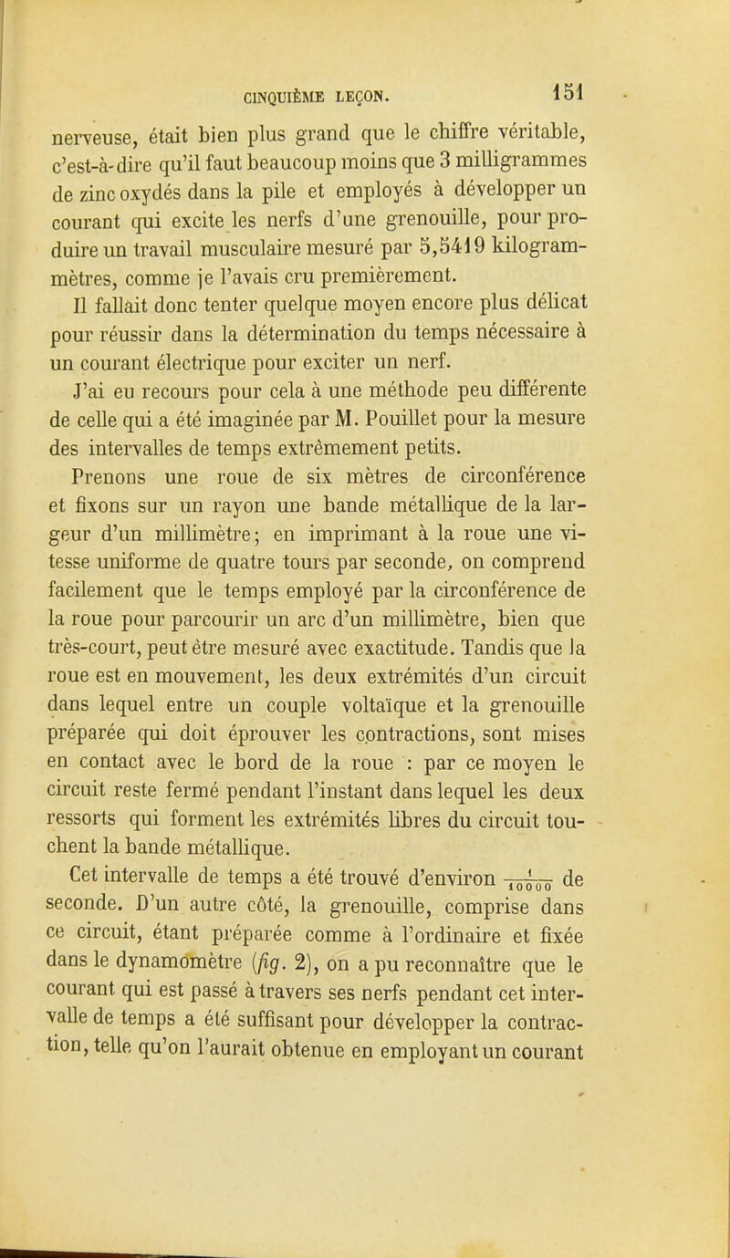 nerveuse, était bien plus grand que le chiffre véritable, c'est-à-dire qu'il faut beaucoup moins que 3 milligrammes de zinc oxydés dans la pile et employés à développer un courant cjui excite les nerfs d'une grenouille, pour pro- duire un travail musculaire mesuré par 5,5419 kilogram- mètres, comme ]e l'avais cru premièrement. Il fallait donc tenter quelque moyen encore plus délicat pour réussir dans la détermination du temps nécessaire à un courant électrique pour exciter un nerf. J'ai eu recours pour cela à une méthode peu différente de celle qui a été imaginée par M. Pouillet pour la mesure des intervalles de temps extrêmement petits. Prenons une roue de six mètres de circonférence et fixons sur un rayon une bande métallique de la lar- geur d'un millimètre; en imprimant à la roue une vi- tesse uniforme de quatre tours par seconde, on comprend facilement que le temps employé par la circonférence de la roue pour parcourir un arc d'un millimètre, bien que très-court, peut être mesuré avec exactitude. Tandis que la roue est en mouvement, les deux extrémités d'un circuit dans lequel entre un couple voltaïque et la grenouille préparée qui doit éprouver les contractions, sont mises en contact avec le bord de la roue : par ce moyen le circuit reste fermé pendant l'instant dans lequel les deux ressorts qui forment les extrémités libres du circuit tou- chent la bande métaUique. Cet intervalle de temps a été trouvé d'environ -^ho de seconde. D'un autre côté, la grenouille, comprise dans ce circuit, étant préparée comme à l'ordinaire et jfixée dans le dynamomètre {fig. 2), on a pu reconnaître que le courant qui est passé à travers ses nerfs pendant cet inter- valle de temps a été suffisant pour développer la contrac- tion, telle qu'on l'aurait obtenue en employant un courant