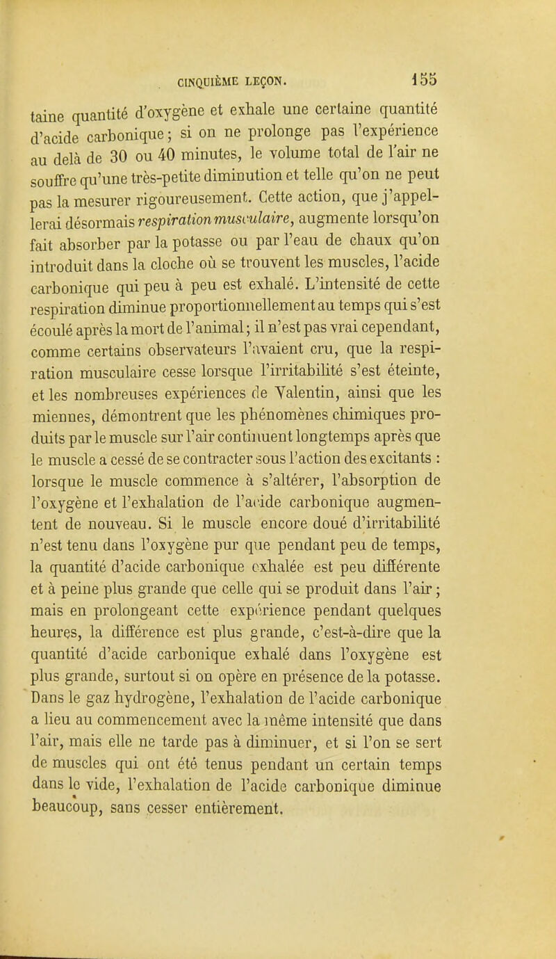 taine quantité d'oxygène et exhale une certaine quantité d'acide carbonique ; si on ne prolonge pas l'expérience au delà de 30 ou 40 minutes, le volume total de l'air ne souffre qu'une très-petite diminution et telle qu'on ne peut pas la mesurer rigoureusement. Cette action, que j'appel- lerai désormais respiration musculaire, augmente lorsqu'on fait absorber par la potasse ou par l'eau de chaux qu'on introduit dans la cloche où se trouvent les muscles, l'acide carbonique qui peu à peu est exhalé. L'intensité de cette respiration diminue proportionnellement au temps qui s'est écoulé après la mort de l'animal ; il n'est pas vrai cependant, comme certains observateurs l'avaient cru, que la respi- ration musculaire cesse lorsque l'irritabilité s'est éteinte, et les nombreuses expériences de Yalentin, ainsi que les miennes, démontrent que les phénomènes chimiques pro- duits par le muscle sur l'air contii luent longtemps après que le muscle a cessé de se contracter sous l'action des excitants : lorsque le muscle commence à s'altérer, l'absorption de l'oxygène et l'exhalation de l'acide carbonique augmen- tent de nouveau. Si le muscle encore doué d'irritabilité n'est tenu dans l'oxygène pur que pendant peu de temps, la quantité d'acide carbonique exhalée est peu différente et à peine plus grande que celle qui se produit dans l'air ; mais en prolongeant cette expiuience pendant quelques heures, la différence est plus grande, c'est-à-dire que la quantité d'acide carbonique exhalé dans l'oxygène est plus grande, surtout si on opère en présence delà potasse. Dans le gaz hydrogène, l'exhalation de l'acide carbonique a lieu au commencement avec la même intensité que dans l'air, mais elle ne tarde pas à diminuer, et si l'on se sert de muscles qui ont été tenus pendant un certain temps dans le vide, l'exhalation de l'acide carbonique diminue beaucoup, sans cesser entièrement.