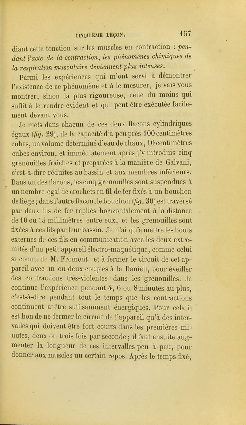 diant cette fonction sur les muscles en contraction : pen- dant Vacle de la contraciion, les phénomènes chimiques de la respiration musculaire deviennent plus intenses. Parmi les expériences qui m'ont servi à démontrer l'existence de ce phénomène et à le mesurer, je vais vous montrer, sinon la plus rigoureuse, celle du moins qui suffit à le rendre évident et qui peut être exécutée facile- ment devant vous. Je mets dans chacun de ces deux flacons cylindriques égaux [fig, 29), de la capacité d'à peu près 100 centimètres cubes, un volume déterminé d'eau de chaux, 10 centimètres cubes environ, et immédiatement après j'y introduis cinq grenouilles fraîches et préparées à la manière de Galvani, c'est-à-dire réduites au bassin et aux membres inférieurs. Dans un des flacons, les cinq grenouilles sont suspendues à un nombre égal de crochets en fil de fer fixés à un bouchon de Uége; dans l'autre flacon, le bouchon {(ig. 30) est traversé par deux fils de fer repliés horizontalement à la distance de 10ou le» millimètres entre eux, et les grenouilles sont fixées à ces fils par leur bassin. Je n'ai qu'à mettre les bouts externes àv ces fils en communication avec les deux extré- mités d'un petit appareil électro-magnétique, comme celui si connu de M. Froment, et à fermer le circuit de cet ap- pareil avec ;m ou deux couples à la Daniell, pour éveiller des contractons très-violentes dans les grenouilles. Je continue l'expérience pendant 4, 6 ou 8 minutes au plus, c'est-à-dire pendant tout le temps que les contractions continuent à être suffisamment énergiques. Pour cela il est bon de ne fermer le circuit de l'appareil qu'à des inter- valles qui doivent être fort courts dans les premières mi- nutes, deux ou trois fois par seconde ; il faut ensuite aug- menter la loi gueur de ces intervalles peu à peu, pour donner aux muscles un certain repos. Après le temps fixé,