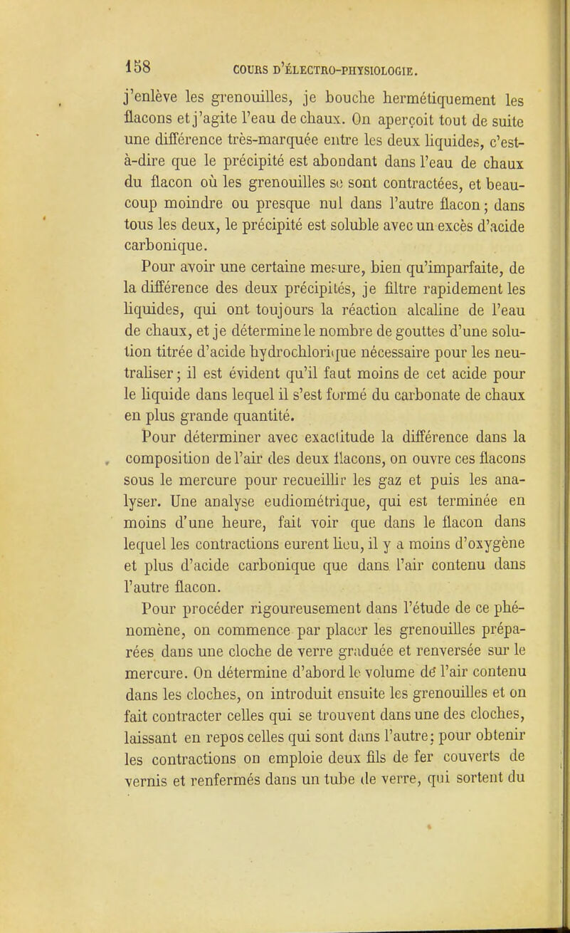 j'enlève les grenouilles, je bouche hermétiquement les flacons et j'agite l'eau de chaux. On aperçoit tout de suite une différence très-marquée entre les deux hquides, c'est- à-dire que le précipité est abondant dans l'eau de chaux du flacon où les grenouilles si3 sont contractées, et beau- coup moindre ou presque nul dans l'autre flacon ; dans tous les deux, le précipité est soluble avec un excès d'acide carbonique. Pour avoir une certaine mesure, bien qu'imparfaite, de la différence des deux précipités, je filtre rapidement les hquides, qui ont toujours la réaction alcaline de l'eau de chaux, et je détermine le nombre de gouttes d'une solu- tion titrée d'acide hydrochloritjue nécessaire pour les neu- trahser ; il est évident qu'il faut moins de cet acide pour le liquide dans lequel il s'est formé du carbonate de chaux en plus grande quantité. Pour déterminer avec exactitude la différence dans la composition de l'air des deux llacons, on ouvre ces flacons sous le mercure pour recueilhr les gaz et puis les ana- lyser. Une analyse eudiométrique, qui est terminée en moins d'une heure, fait voir que dans le flacon dans lequel les contractions eurent hou, il y a moins d'oxygène et plus d'acide carbonique que dans l'air contenu dans l'autre flacon. Pour procéder rigoureusement dans l'étude de ce phé- nomène, on commence par placer les grenouiUes prépa- rées dans une cloche de verre graduée et renversée sur le mercure. On détermine d'abord le volume dé l'air contenu dans les cloches, on introduit ensuite les grenouilles et on fait contracter ceUes qui se trouvent dans une des cloches, laissant en repos celles qui sont d;uis l'autre: pour obtenir les contractions on emploie deux fils de fer couverts de vernis et renfermés dans un tube de verre, qui sortent du