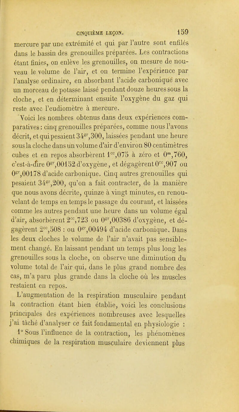 mercure par une extrémité et qui par l'autre sont enfilés dans le bassin des grenouilles préparées. Les contractions étant finies, on enlève les grenouilles, on mesure de nou- veau le volume de l'air, et on termine l'expérience par l'analyse ordinaire, en absorbant l'acide carbonique avec un morceau de potasse laissé pendant douze heures sous la cloche, et en déterminant ensuite l'oxygène du gaz qui reste avec l'eudiomètre à mercure. Voici les nombres obtenus dans deux expériences com- paratives : cinq grenouilles préparées, comme nous l'avons décrit, et qui pesaient 34^'', 300, laissées pendant une heure sous la cloche dans un volume d'air d'environ 80 centimètres cubes et en repos absorbèrent l'=%075 à zéro et 0°,760, c'est-à-cfire 0°',00152d'oxygène, et dégagèrent0'''=,907 ou 0°'',00178 d'acide carbonique. Cinq autres grenouilles qui pesaient 34^'',200, qu'on a fait contracter, de la manière que nous avons décrite, quinze à vingt minutes, en renou- velant de temps en temps le passage du courant, et laissées comme les autres pendant une heure dans un volume égal d'air, absorbèrent 2'%723 ou Os'',00386 d'oxygène, et dé- gagèrent 2^^,508 : ou 0^'',00494 d'acide carbonique. Dans les deux cloches le volume de l'air n'avait pas sensible- ment changé. En laissant pendant un temps plus long les grenouilles sous la cloche, on observe une diminution du volume total de l'air qui, dans le plus grand nombre des cas, m'a paru plus grande dans la cloche où les muscles restaient en repos. L'augmentation de la respiration musculaire pendant la contraction étant bien établie, voici les conclusions principales des expériences nombreuses avec lesquelles j'ai tâché d'analyser ce fait fondamental en physiologie : 1° Sous l'influence de la contraction, les phénomènes chimiques de la respiration musculaire deviennent plus