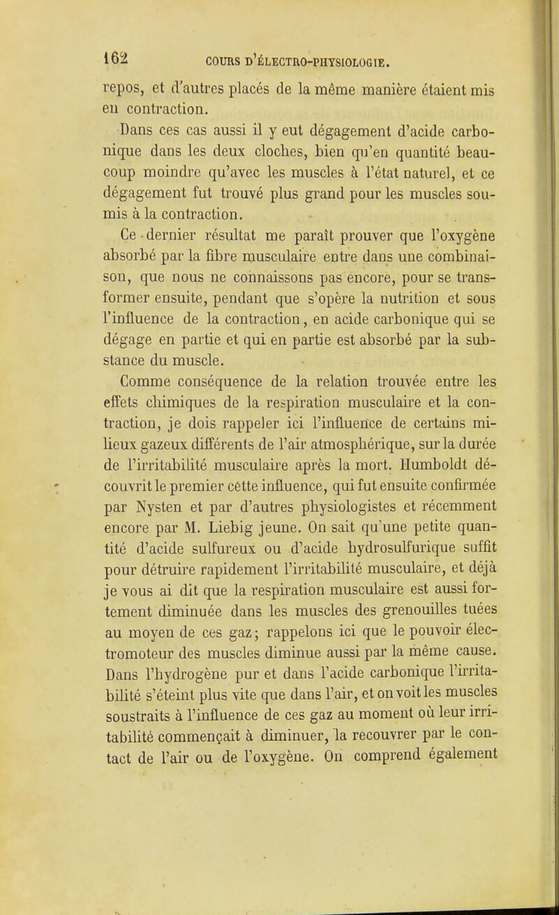 repos, et d'autres placés de la même manière étaient mis eu contraction. Dans ces cas aussi il y eut dégagement d'acide carbo- nique dans les deux cloches, bien qu'en quantité beau- coup moindre qu'avec les muscles à l'état naturel, et ce dégagement fut trouvé plus grand pour les muscles sou- mis à la contraction. Ce dernier résultat me paraît prouver que l'oxygène absorbé par la fibre musculaire entre dans une combinai- son, que nous ne connaissons pas encore, pour se trans- former ensuite, pendant que s'opère la nutrition et sous l'influence de la contraction, en acide carbonique qui se dégage en partie et qui en partie est absorbé par la sub- stance du muscle. Comme conséquence de la relation trouvée entre les effets chimiques de la respiration musculaire et la con- traction, je dois rappeler ici l'influence de certains mi- lieux gazeux différents de l'air atmosphérique, sur la durée de l'irritabilité musculaire après la mort. Humboldt dé- couvrit le premier cêtte influence, qui fut ensuite confirmée par Nysten et par d'autres physiologistes et récemment encore par M. Liebig jeune. On sait qu'une petite quan- tité d'acide sulfureux ou d'acide hydrosulfurique suffit pour détruire rapidement l'irritabiUté musculaire, et déjà je vous ai dit que la respiration musculaire est aussi for- tement diminuée dans les muscles des grenouilles tuées au moyen de ces gaz ; rappelons ici que le pouvoir élec- tromoteur des muscles diminue aussi par la même cause. Dans l'hydrogène pur et dans l'acide carbonique l'irrita- bilité s'éteint plus vite que dans l'air, et on voit les muscles soustraits à l'influence de ces gaz au moment où leur irri- tabilité commençait à diminuer, la recouvrer par le con- tact de l'air ou de l'oxygène. On comprend également