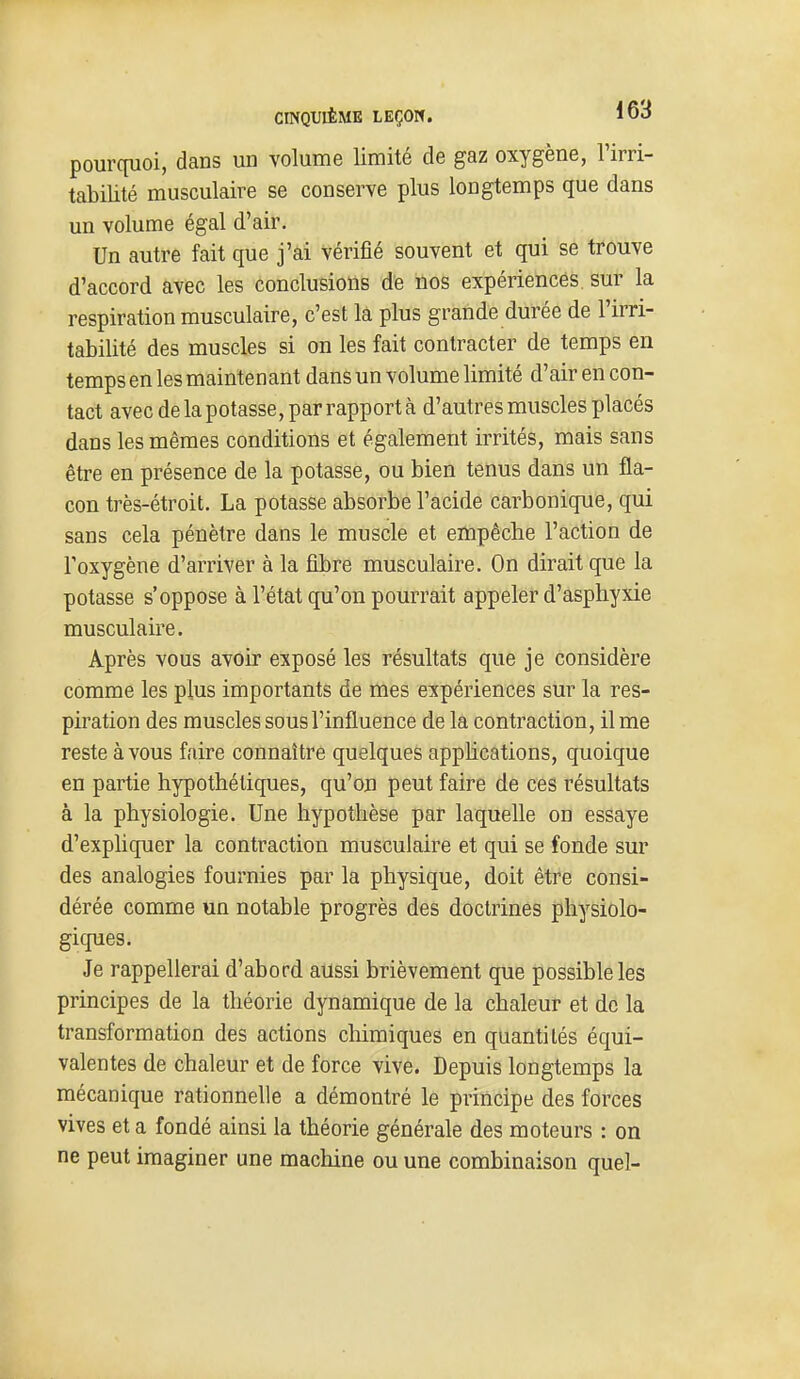 pourcpioi, dans un volume limité de gaz oxygène, l'irri- tabilité musculaire se conserve plus longtemps que dans un volume égal d'air. Un autre fait que j'ai vérifié souvent et qui se trouve d'accord avec les conclusions de nos expériences sur la respiration musculaire, c'est la plus grande durée de l'irri- tabilité des muscles si on les fait contracter de temps en temps en les maintenant dans un volume limité d'air en con- tact avec de la potasse, par rapport à d'autres muscles placés dans les mêmes conditions et également irrités, mais sans être en présence de la potasse, ou bien tenus dans un fla- con très-étroit. La potasse absorbe l'acide carbonique, qui sans cela pénètre dans le muscle et empêche l'action de l'oxygène d'arriver à la fibre musculaire. On dirait que la potasse s'oppose à l'état qu'on pourrait appeler d'asphyxie musculaire. Après vous avoir exposé les résultats que je considère comme les plus importants de mes expériences sur la res- piration des muscles sous l'influence de la contraction, il me reste à vous faire connaître quelques apphcations, quoique en partie hypothétiques, qu'on peut faire de ces résultats à la physiologie. Une hypothèse par laquelle on essaye d'expliquer la contraction musculaire et qui se fonde sur des analogies fournies par la physique, doit être consi- dérée comme un notable progrès des doctrines physiolo- giques. Je rappellerai d'abord aussi brièvement que possible les principes de la théorie dynamique de la chaleur et de la transformation des actions chimiques en quantités équi- valentes de chaleur et de force vive. Depuis longtemps la mécanique rationnelle a démontré le principe des forces vives et a fondé ainsi la théorie générale des moteurs : on ne peut imaginer une machine ou une combinaison quel-