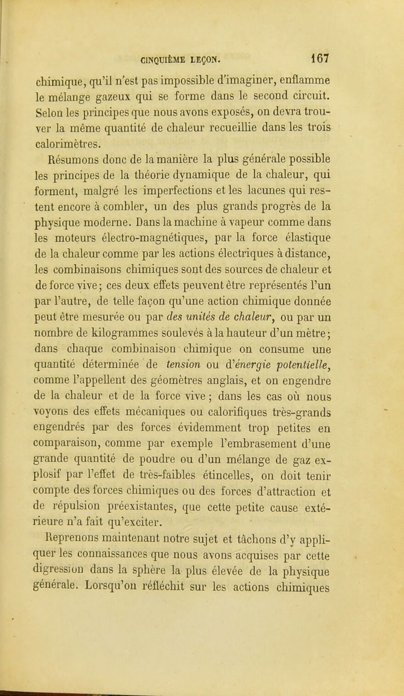 chimique, qu'il n'est pas impossible d'imaginer, enflamme le mélange gazeux qui se forme dans le second circuit. Selon les principes que nous avons exposés, on devra trou- ver la même quantité de chaleur recueiUie dans les trois calorimètres. Résumons donc de la manière la plus générale possible les principes de la théorie dynamique de la chaleur, qui forment, malgré les imperfections et les lacunes qui res- tent encore à combler, un des plus grands progrès de la physique moderne. Dans la machine à vapeur comme dans les moteurs électro-magnétiques, par la force élastique de la chaleur comme par les actions électriques à distance, les combinaisons chimiques sont des sources de chaleur et de force vive; ces deux effets peuvent être représentés l'un par l'autre, de telle façon qu'une action chimique donnée peut être mesurée ou par des unités de chaleur, ou par un nombre de kilogrammes soulevés à la hauteur d'un mètre ; dans chaque combinaison chimique on consume une quantité déterminée de tension ou d'énergie potentielle, comme l'appellent des géomètres anglais, et on engendi'e de la chaleur et de la force vive ; dans les cas où nous voyons des effets mécaniques ou calorifiques très-grands engendrés par des forces évidemment trop petites en comparaison, comme par exemple l'embrasement d'une grande quantité de poudre ou d'un mélange de gaz ex- plosif par l'effet de très-faibles étincelles, on doit tenir compte des forces chimiques ou des forces d'attraction et de répulsion préexistantes, que cette petite cause exté- rieure n'a fait qu'exciter. Reprenons maintenant notre sujet et tâchons d'y appli- quer les connaissances que nous avons acquises par cette digression dans la sphère la plus élevée de la physique générale. Lorsqu'on réfléchit sur les actions chimiques