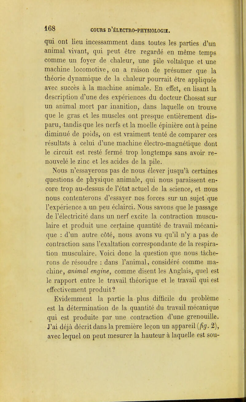 qui ont lieu incessamment dans toutes les parties d'un animal vivant, qui peut être regardé en même temps comme un foyer de chaleur, une pile voltaïque et une machine locomotive, on a raison de présumer que la théorie dynamique de la chaleur pourrait être appliquée avec succès à la machine animale. En effet, en hsant la description d'une des expériences du docteur Chossat sur un animal mort par inanition, dans laquelle on trouve que le gras et les muscles ont presque entièrement dis- paru, tandis que les nerfs et la moelle épinière ont à peine diminué de poids, on est vraiment tenté de comparer ces résultats à celui d'une machine électro-magnétique dont le circuit est resté fermé trop longtemps sans avoir re- nouvelé le zinc et les acides de la pile. Nous n'essayerons pas de nous élever jusqu'à certaines questions de physique animale, qui nous paraissent en- core trop au-dessus de l'état actuel de la science, et nous nous contenterons d'essayer nos forces sur un sujet que l'expérience a un peu éclairci. Nous savons que le passage de l'électricité dans un nerf excite la contraction muscu- laire et produit une certaine quantité de travail mécani- que : d'un autre côté, nous avons vu qu'il n'y a pas de contraction sans l'exaltation correspondante de la respira- tion musculaire. Voici donc la question que nous tâche- rons de résoudre : dans l'animal, considéré comme ma- chine, animal engine, comme disent les Anglais, quel est le rapport entre le travail théorique et le travail qui est effectivement produit? Evidemment la partie la plus difficile du problème est la détermination de la quantité du travail mécanique qui est produite par une contraction d'une grenouille. J'ai déjà décrit dans la première leçon un appareil [fig. 2), avec lequel on peut mesurer la hauteur à laquelle est sou-