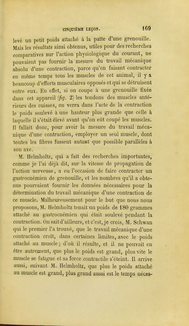 levé un petit poids attaché à la patte d'une grenouille. Mais les résultats ainsi obtenus, utiles pour des recherches comparatives sur l'action physiologique du courant, ne pouvaient pas fournir la mesure du travail mécanique absolu d'une contraction, parce qu'en faisant contracter en même temps tous les muscles de cet animal, il y a beaucoup d'efforts musculaires opposés et qui se détruisent entre eux. En eflet, si on coupe à une grenouille fixée dans cet appareil {jîg. 2) les tendons des muscles anté- rieurs des cuisses, on verra dans l'acte de la contraction le poids soulevé à une hauteur plus grande que celle à laquelle il s'était élevé avant qu'on eût coupé les muscles. Il fallait donc, pour avoir la mesure du travail méca- nique d'une contraction, employer un seul muscle, dont toutes les fibres fussent autant que possible parallèles à son axe. M. Helmholtz, qui a fait des recherches importantes, comme je l'ai déjà dit, sur la vitesse de propagation de l'action nerveuse, a eu l'occasion de faire contracter un gastrocnémien de grenouille, et les nombres qu'il a obte- nus pourraient fournir les données nécessaires pour la détermination du travail mécanique d'une contraction de ce muscle. Malheureusement pour le but que nous nous proposons, M. Helmholtz tenait un poids de 180 grammes attaché au gastrocnémien qui était soulevé pendant la contraction. On sait d'ailleurs, et c'est, je crois, M. Schwan qui le premier l'a trouvé, que le travail mécanique d'une contraction croît, dans certaines hmites, avec le poids attaché au muscle ; d'où il résulte, et il ne pouvait en être autrement, que plus le poids est grand, plus vite le muscle se fatigue et sa force contractile s'éteint. Il arrive aussi, suivant M. Helmholtz, que plus le poids attaché au muscle est grand, plus grand aussi est le temps uéces-