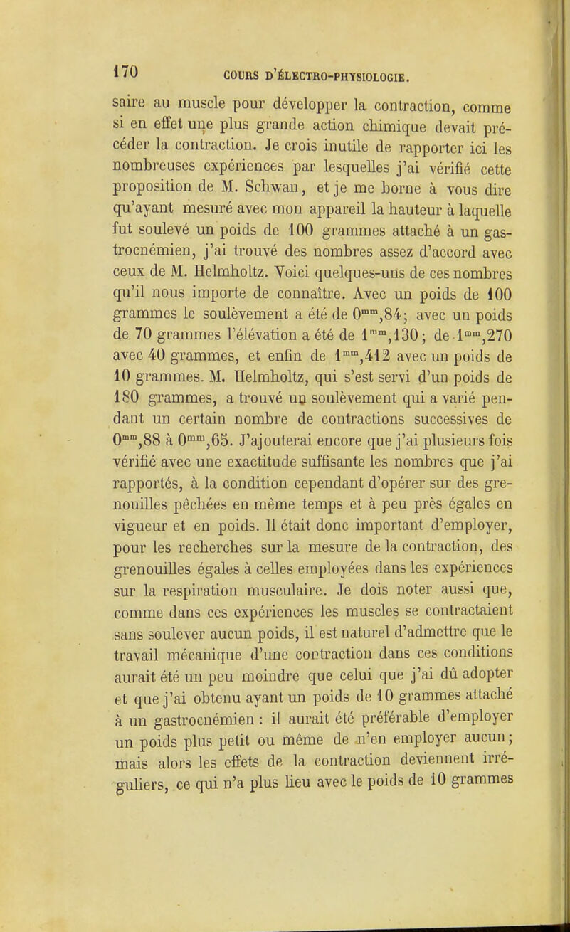 saire au muscle pour développer la conlraclion, comme si en effet une plus grande action chimique devait pré- céder la contraction. Je crois inutile de rapporter ici les nombreuses expériences par lesquelles j'ai vérifié cette proposition de M. Schwan, et je me borne à vous dire qu'ayant mesuré avec mon appareil la hauteur à laquelle fut soulevé un poids de 100 grammes attaché à un gas- trocnémien, j'ai trouvé des nombres assez d'accord avec ceux de M. Helmholtz. Yoici quelques-uns de ces nombres qu'il nous importe de connaître. Avec un poids de 100 grammes le soulèvement a été de 0',84; avec un poids de 70 grammes l'élévation a été de 1,130; de 1°°,270 avec 40 grammes, et enfin de l«''j412 avec un poids de 10 grammes. M. Helmholtz, qui s'est servi d'un poids de 180 grammes, a trouvé uo soulèvement qui a varié pen- dant un certain nombre de contractions successives de 0°°,88 à 0^',65. J'ajouterai encore que j'ai plusieurs fois vérifié avec une exactitude suffisante les nombres que j'ai rapportés, à la condition cependant d'opérer sur des gre- nouilles pèchées en même temps et à peu près égales en vigueur et en poids. 11 était donc important d'employer, pour les recherches sur la mesure de la contraction, des grenouilles égales à celles employées dans les expériences sur la respiration musculaire. Je dois noter aussi que, comme dans ces expériences les muscles se contractaient sans soulever aucun poids, il est naturel d'admettre que le travail mécanique d'une contraction dans ces conditions aurait été un peu moindre que celui que j'ai dù adopter et que j'ai obtenu ayant un poids de 10 grammes attaché à un gastrocnémien : il aurait été préférable d'employer un poids plus petit ou même de n'en employer aucun ; mais alors les effets de la contraction deviennent irré- guhers, ce qui n'a plus lieu avec le poids de 10 grammes