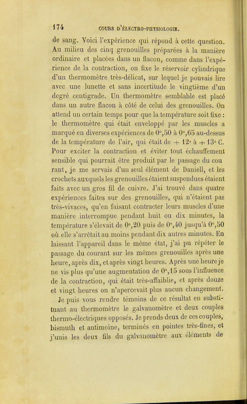 de sang. Voici l'expérience qui répond à cette question. Au milieu des cinq grenouilles préparées à la manière ordinaire et placées dans un flacon, comme dans l'expé- rience de la contraction, on fixe le réservoir cylindrique d'un thermomètre très-délicat, sur lequel je pouvais lire avec une lunette et sans incertitude le vingtième d'un degré centigrade. Un thermomètre semblable est placé dans un autre flacon à côté de celui des grenouilles. On attend un certain temps pour que la température soit fixe : le thermomètre qui était enveloppé par les muscles a marqué en diverses expériences de 0'',50 à 0°,65 au-dessus de la température de l'air, qui était de -+■ 12° à + 13° C. Pour exciter la contraction et éviter tout échauffement sensible qui pourrait être produit par le passage du cou rant, je me servais d'un seul élément de Daniell, et les crochets auxquels les grenouilles étaient suspendues étaient faits avec un gros fil de cuivre. J'ai trouvé dans quatre expériences faites sur des grenouilles, qui n'étaient pas très-vivaces, qu'en faisant contracter leurs muscles d'une manière interrompue pendant huit ou dix minutes, la température s'élevait de 0»,20 puis de 0°,40 jusqu'à 0°,50 oià elle s'arrêtait au moins pendant dix autres minutes. En laissant l'appareil dans le même état, j'ai pu répéter le passage du courant sur les mêmes grenouilles après une heure, après dix, et après vingt heures. Après une heure je ne vis plus qu'une augmentation de 0°,15 sous l'influence de la contraction, qui était très-affaibUe, et après douze et vingt heures on n'apercevait plus aucun changement. Je puis vous rendre témoins de ce résultat en substi- tuant au thermomètre le galvanomètre et deux couples thermo-électriques opposés. Je prends deux de ces couples, bismuth et antimoine, terminés en pointes très-fines, et j'unis les deux fils du galvanomètre aux éléments de