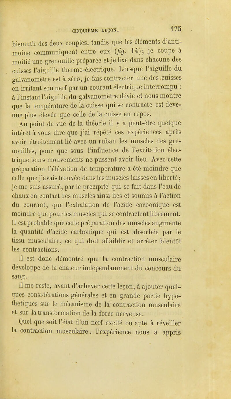 bismuth des deux couples, tandis que les éléments d'anti- moine communiquent entre eux {fig. 14); je coupe à moitié une grenouille préparée et je fixe dans chacune des cuisses l'aiguille thermo-électrique. Lorsque l'aiguille du galvanomètre est à zéro, je fais contracter une des cuisses en irritant son nerf par un courant électrique interrompu : à l'instant l'aiguille du galvanomètre dévie et nous montre que la température de la cuisse qui se contracte est deve- nue plus élevée que celle de la cuisse en repos. Au point de vue de la théorie il y a peut-être quelque intérêt à vous dire que j'ai répété ces expériences après avou étroitement hé avec un ruban les muscles des gre- nouilles, pour que sous l'influence de l'excitation élec- trique leurs mouvements ne pussent avoir lieu. Avec cette préparation l'élévation de température a été moindre que celle que j'avais trouvée dans les muscles laissés en liberté ; je me suis assuré, par le précipité qui se fait dans l'eau de chaux en contact des muscles ainsi hés et soumis à l'action du courant, que l'exhalation de l'acide carbonique est moindre que pour les muscles qui se contractent librement. Il est probable que cette préparation des muscles augmente la quantité d'acide carbonique qui est absorbée par le tissu musculaire, ce qui doit affaiblir et arrêter bientôt les contractions. Il est donc démontré que la contraction musculaire développe çle la chaleur indépendamment du concours du sang. Il me reste, avant d'achever cette leçon, à ajouter quel- ques considérations générales et en grande partie hypo- thétiques sur le mécanisme de la contraction musculaire et sur la transformation de la force nerveuse. Quel que soit l'état d'un nerf excité ou apte à réveiller la contraction musculaire, l'expérience nous a appris