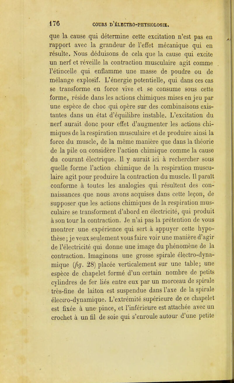 que la cause qui détermine cette excitation n'est pas en rapport avec la grandeur de l'effet mécanique qui en résulte. Nous déduisons de cela que la cause qui excite un nerf et réveille la contraction musculaire agit comme l'étincelle qui enflamme une masse de poudre ou de mélange explosif. L'énergie potentielle, qui dans ces cas se transforme en force vive et se consume sous cette forme, réside dans les actions chimiques mises en jeu par une espèce de choc qui opère sur des combinaisons exis- tantes dans un état d'équilibre instable. L'excitation du nerf aurait donc pour effet d'augmenter les actions chi- miques de la respiration musculaire et de produire ainsi la force du muscle, de la même manière que dans la théorie de la pile on considère l'action chimique comme la cause du courant électrique. Il y aurait ici à rechercher sous quelle forme l'action chimique de la respiration muscu- laire agit pour produire la contraction du muscle. Il paraît conforme à toutes les analogies qui résultent des con- naissances que nous avons acquises dans cette leçon, de supposer que les actions chimiques de la respiration mus- culaire se transforment d'abord en électricité, qui produit à son tour la contraction. Je n'ai pas la prétention de vous montrer une expérience qui sert à appuyer cette hypo- thèse ; je veux seulement vous faire voir une manière d'agir de l'électricité qui donne une image du phénomène de la contraction. Imaginons une grosse spirale électro-dyna- mique {fig. 28) placée verticalement sur une table; une espèce de chapelet formé d'un certain nombre de petits cyhndres de fer hés entre eux par un morceau de spirale très-fine de laiton est suspendue dans l'axe de la spirale électro-dynamique. L'extrémité supérieure de ce chapelet est fixée à une pince, et l'inférieure est attachée avec un crochet à un fil de soie qui s'enroule autour d'une petite