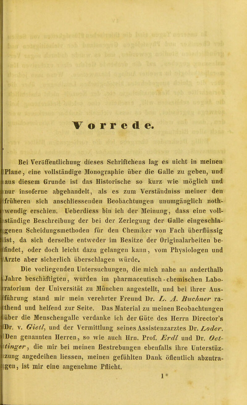 Vorrede Bei Veröffentlichung dieses Schriftchens lag es nicht in meinen IPlane, eine vollständige Monographie über die Galle zu geben, und laus diesem Grunde ist das Historische so kurz wie möglich und inur insoferne abgehandelt, als es zum Verständniss meiner den (früheren sich anschliessenden Beobachtungen unumgänglich noth- twendig erschien. Ueberdiess bin ich der Meinung, dass eine voll- ständige Beschreibung der bei der Zerlegung der Galle eingeschla- genen Scheidungsmethoden für den Chemiker von Fach überflüssig ist, da sich derselbe entweder im Besitze der Originalarbeiten be- ifindet, oder doch leicht dazu gelangen kann, vom Physiologen und 'Arzte aber sicherlich überschlagen würde. Die vorliegenden Untersuchungen, die mich nahe an anderthalb Jahre beschäftigten, wurden im pharmaceutisch-chemischen Labo- Tatorium der Universität zu München angestellt, und bei ihrer Aus- ■fuhrung stand mir mein verehrter Freund Dr. L, A. Buchner ra- thend und helfend zur Seite. Das Material zu meinen Beobachtungen über die Menschengalle verdanke ich der Güte des Herrn Director's Dr. V. Gietl^ und der Vermittlung seines Assistenzarztes Dr. Loder, IDen genannten Herren, so wie auch Hrn. Prof. Erdl und Dr. Oet- tiinger, die mir bei meinen Bestrebungen ebenfalls ihre ünterstüz- bung angedeihen Hessen, meinen gefühlten Dank öflentlich abzutra- Lgen, ist mir eine angenehme Pflicht, i .1*